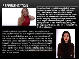 REPRESENTATION
In this image I asked my model to pose very seriously but relaxed
because when I looked at a lot of magazines and album covers I seen
that for the genre of r&b this is what sort of pose most artists would
make. I also think that her position links with the headlines and article.
My model is wearing black clothing with red lipstick so that the image
links with the house colour scheme. The black clothing also links with
the sort of rebellion look. The layout of this image is portrait so that
when I took the image it would be at the right angle for the front cover
of my magazine. She is making eye contact so that the audience feel
that it is more personal.
 