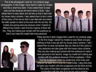 This is the photograph I took for my contents page
photographs. In this image I have tried to make my models
look like a smart boy band. I have asked them to wear
suits and ties because the band name is Suitz. I also
asked them to wear black and red ties so that it went with
my house colour scheme. I also asked them to be in order
of the colour of the ties so that it was alternate and asked
the taller people to stand at the back with the red ties. My
models are posing seriously because when I looked at
different boy bands I seen that the majority of them did
this. They are making eye contact with the audience so
that it can make the reader feel more personal.
These are the 2 other images that I used for my contents page.
In the first image I asked my models to wear black and grey
clothing so that it was set with my house colour scheme. I ask I
asked them to wear red lipstick also as I feel as if this colour is
very seductive and also goes with the house colour scheme.
They are also making eye contact with the audience to make it
more personal.In the second image my model isn't making eye
contact with the audience because of the sunglasses. I think
that the sunglasses make my model look more funky and
different be base this is what the model is like. I also think that
he looks very modern with the sunglasses and the Shirt and tie.
The colour of the black sunglasses and the black tie are
 