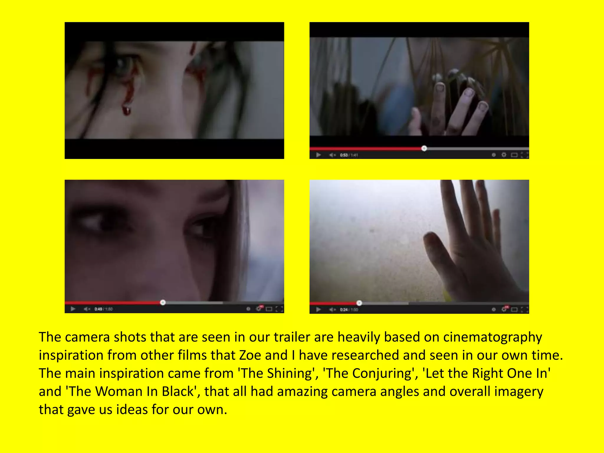 The camera shots that are seen in our trailer are heavily based on cinematography
inspiration from other films that Zoe and I have researched and seen in our own time.
The main inspiration came from 'The Shining', 'The Conjuring', 'Let the Right One In'
and 'The Woman In Black', that all had amazing camera angles and overall imagery
that gave us ideas for our own.
 