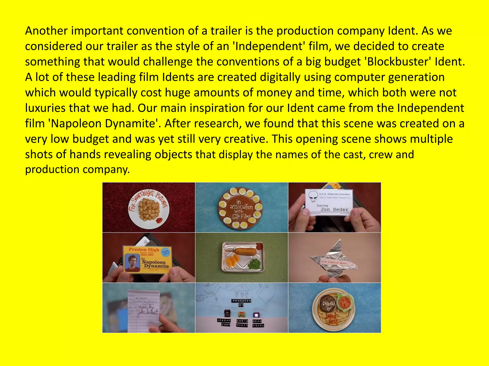 Another important convention of a trailer is the production company Ident. As we
considered our trailer as the style of an 'Independent' film, we decided to create
something that would challenge the conventions of a big budget 'Blockbuster' Ident.
A lot of these leading film Idents are created digitally using computer generation
which would typically cost huge amounts of money and time, which both were not
luxuries that we had. Our main inspiration for our Ident came from the Independent
film 'Napoleon Dynamite'. After research, we found that this scene was created on a
very low budget and was yet still very creative. This opening scene shows multiple
shots of hands revealing objects that display the names of the cast, crew and
production company.
 