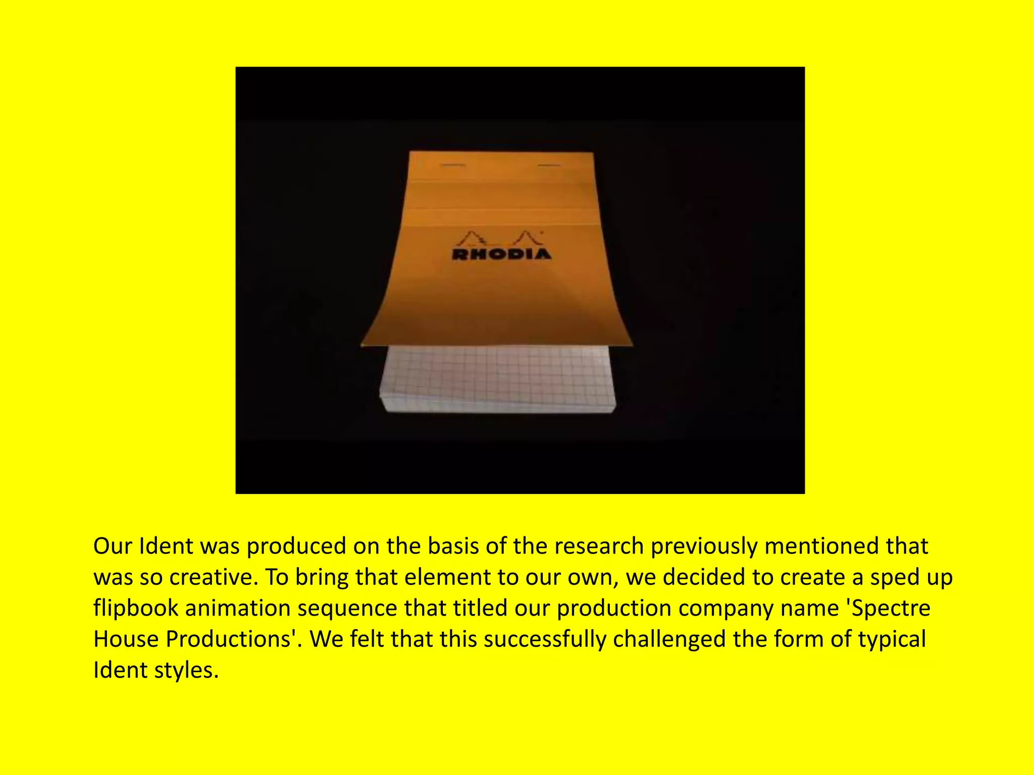 Our Ident was produced on the basis of the research previously mentioned that
was so creative. To bring that element to our own, we decided to create a sped up
flipbook animation sequence that titled our production company name 'Spectre
House Productions'. We felt that this successfully challenged the form of typical
Ident styles.
 