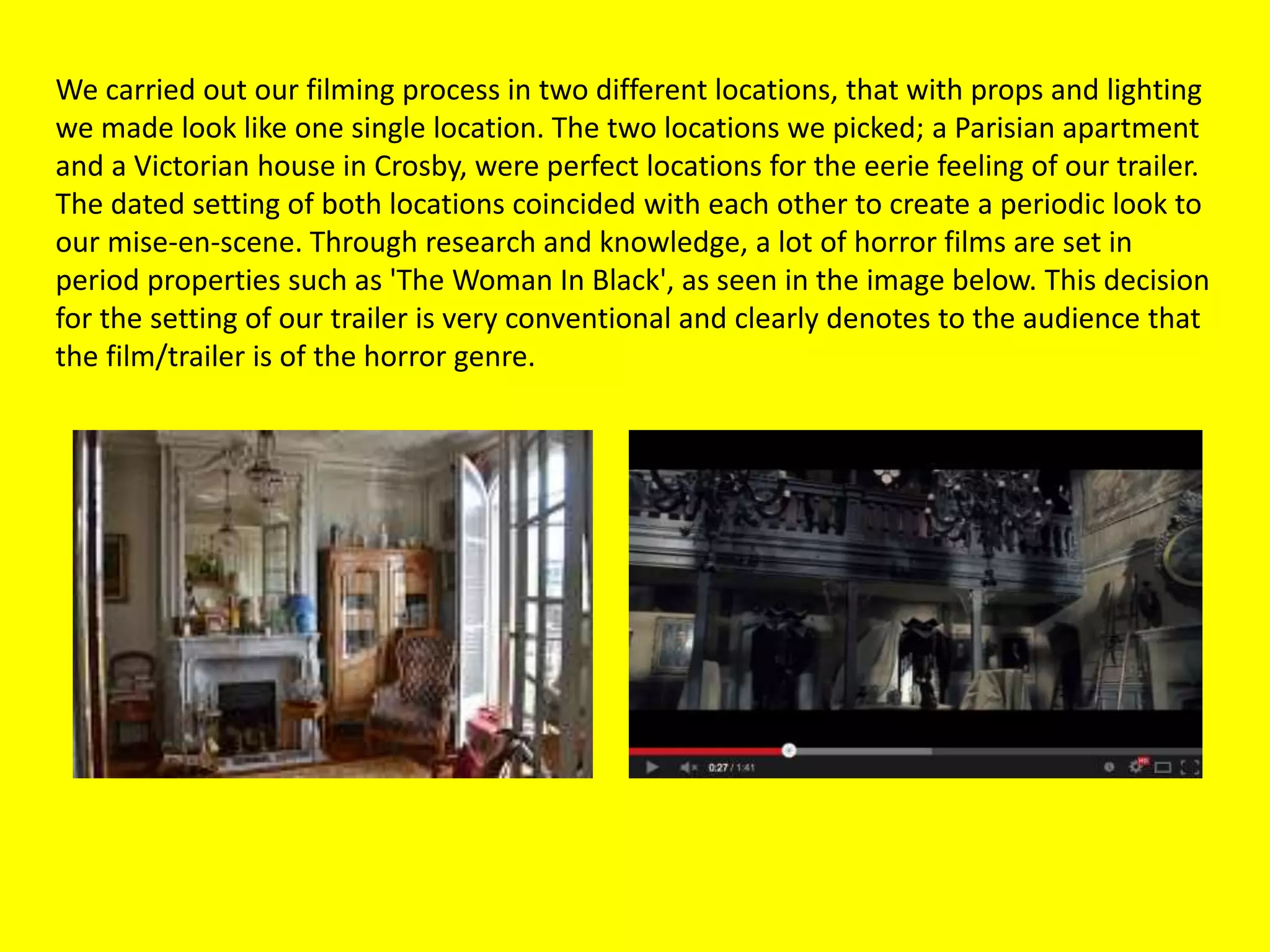We carried out our filming process in two different locations, that with props and lighting
we made look like one single location. The two locations we picked; a Parisian apartment
and a Victorian house in Crosby, were perfect locations for the eerie feeling of our trailer.
The dated setting of both locations coincided with each other to create a periodic look to
our mise-en-scene. Through research and knowledge, a lot of horror films are set in
period properties such as 'The Woman In Black', as seen in the image below. This decision
for the setting of our trailer is very conventional and clearly denotes to the audience that
the film/trailer is of the horror genre.
 