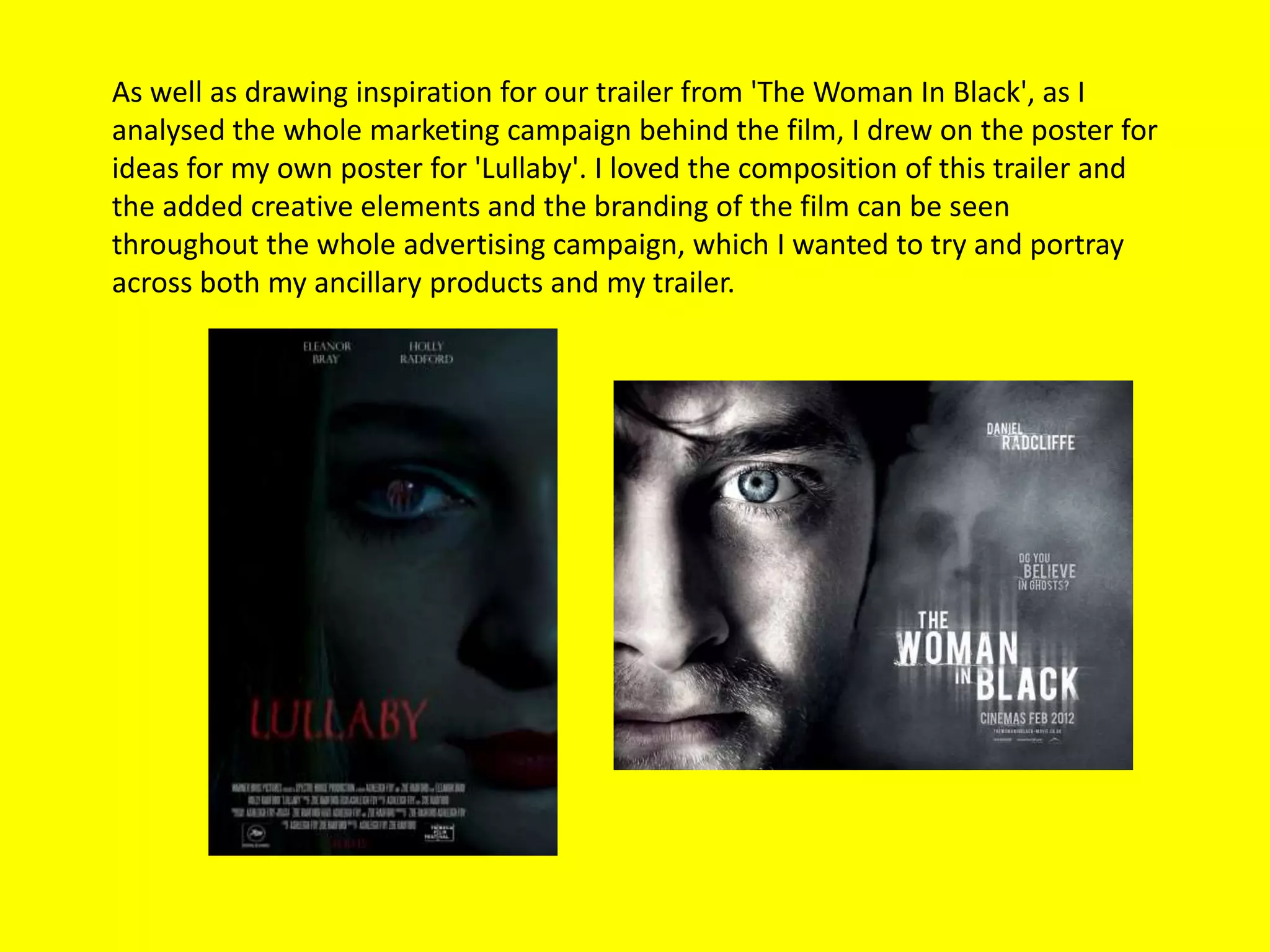 As well as drawing inspiration for our trailer from 'The Woman In Black', as I
analysed the whole marketing campaign behind the film, I drew on the poster for
ideas for my own poster for 'Lullaby'. I loved the composition of this trailer and
the added creative elements and the branding of the film can be seen
throughout the whole advertising campaign, which I wanted to try and portray
across both my ancillary products and my trailer.
 