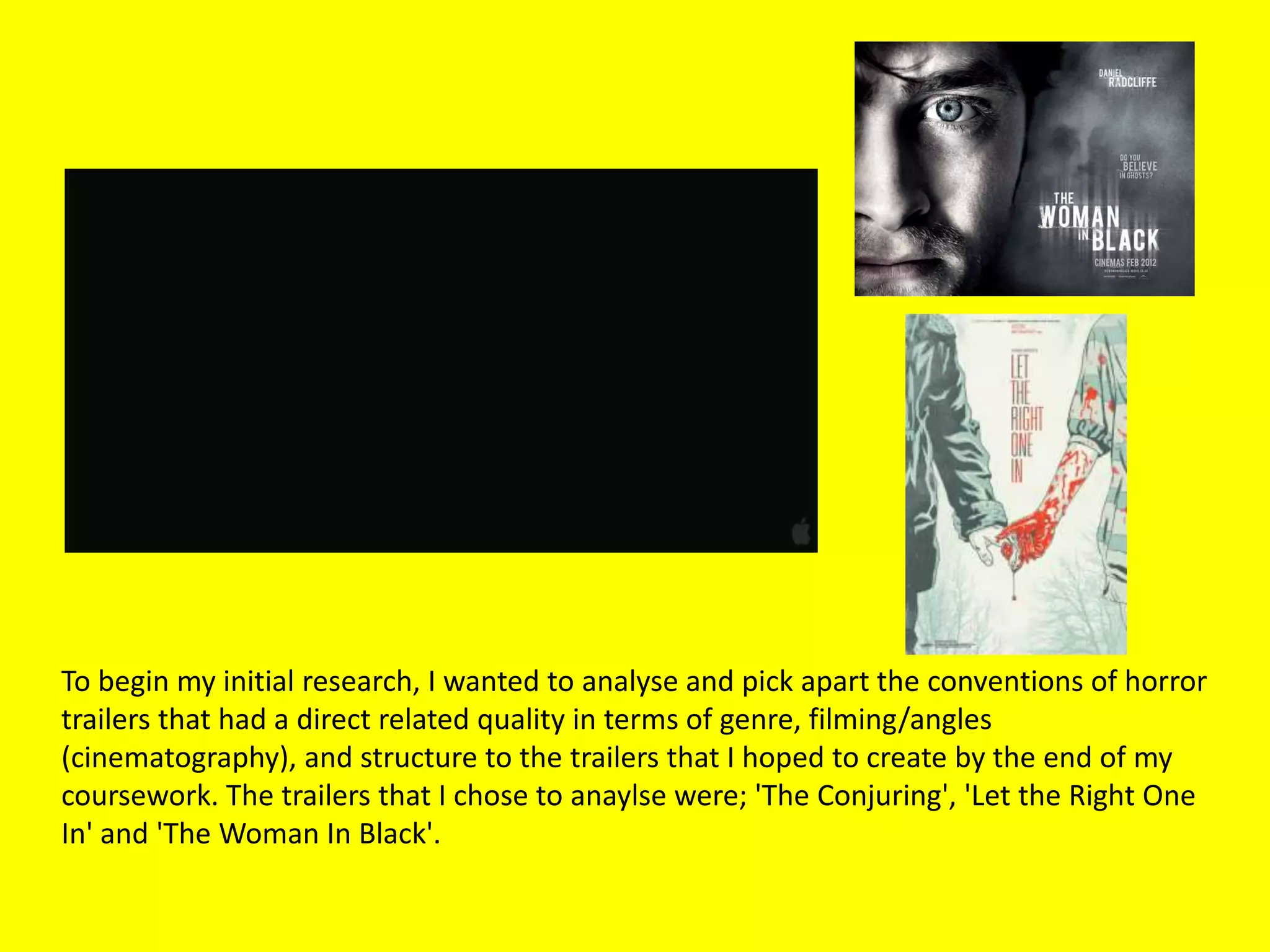 To begin my initial research, I wanted to analyse and pick apart the conventions of horror
trailers that had a direct related quality in terms of genre, filming/angles
(cinematography), and structure to the trailers that I hoped to create by the end of my
coursework. The trailers that I chose to anaylse were; 'The Conjuring', 'Let the Right One
In' and 'The Woman In Black'.
 