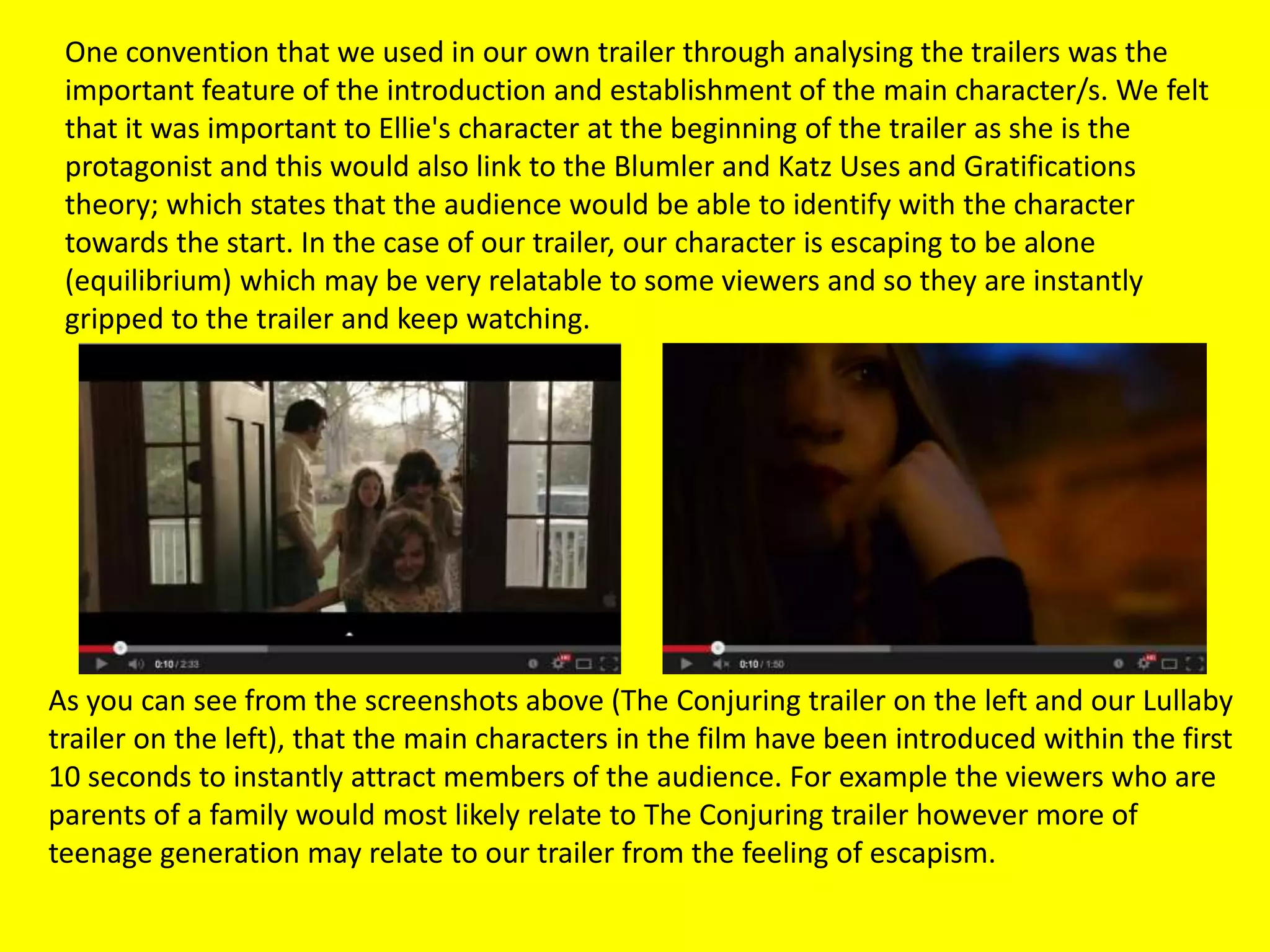 One convention that we used in our own trailer through analysing the trailers was the
important feature of the introduction and establishment of the main character/s. We felt
that it was important to Ellie's character at the beginning of the trailer as she is the
protagonist and this would also link to the Blumler and Katz Uses and Gratifications
theory; which states that the audience would be able to identify with the character
towards the start. In the case of our trailer, our character is escaping to be alone
(equilibrium) which may be very relatable to some viewers and so they are instantly
gripped to the trailer and keep watching.
As you can see from the screenshots above (The Conjuring trailer on the left and our Lullaby
trailer on the left), that the main characters in the film have been introduced within the first
10 seconds to instantly attract members of the audience. For example the viewers who are
parents of a family would most likely relate to The Conjuring trailer however more of
teenage generation may relate to our trailer from the feeling of escapism.
 