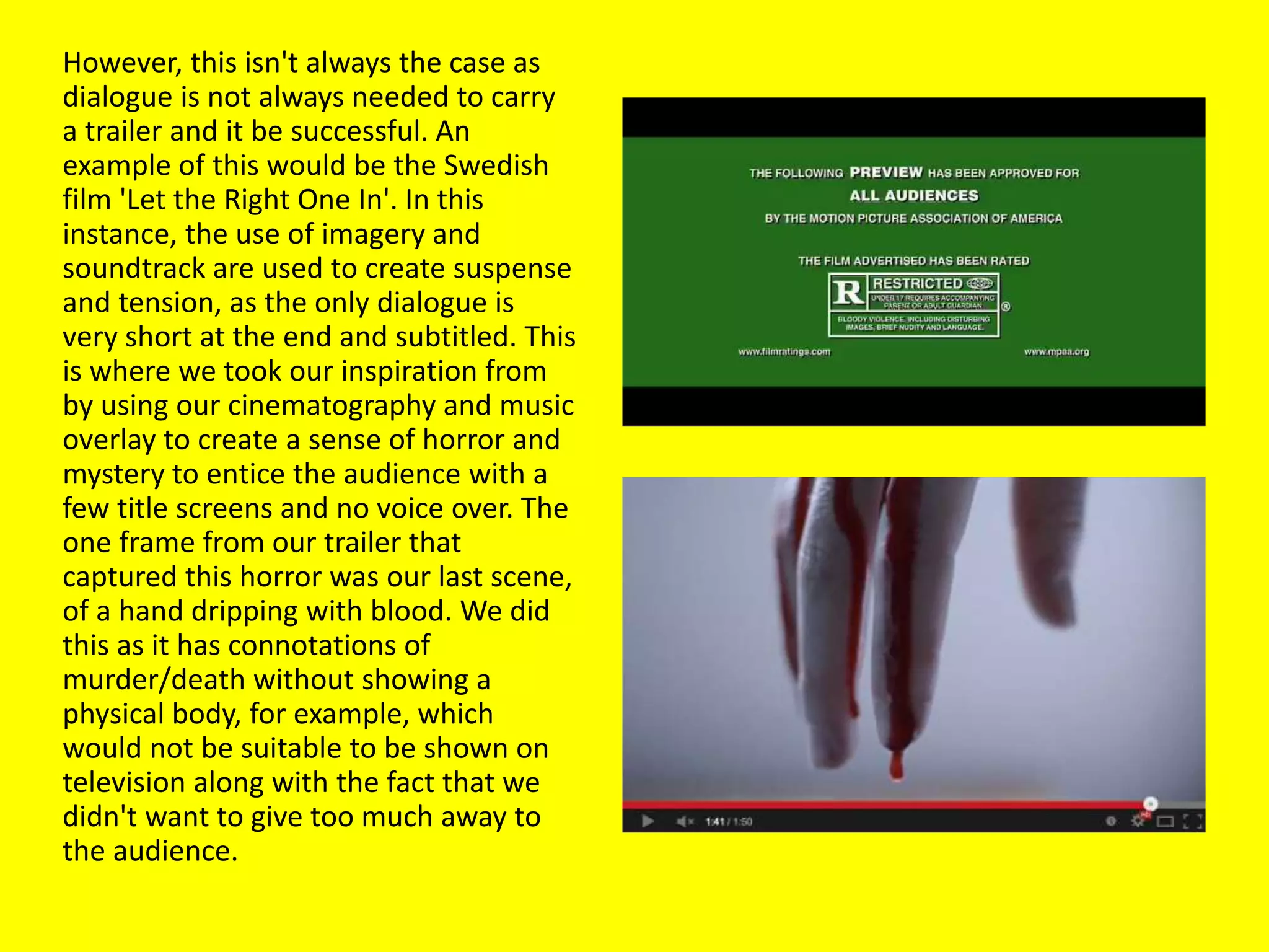 However, this isn't always the case as
dialogue is not always needed to carry
a trailer and it be successful. An
example of this would be the Swedish
film 'Let the Right One In'. In this
instance, the use of imagery and
soundtrack are used to create suspense
and tension, as the only dialogue is
very short at the end and subtitled. This
is where we took our inspiration from
by using our cinematography and music
overlay to create a sense of horror and
mystery to entice the audience with a
few title screens and no voice over. The
one frame from our trailer that
captured this horror was our last scene,
of a hand dripping with blood. We did
this as it has connotations of
murder/death without showing a
physical body, for example, which
would not be suitable to be shown on
television along with the fact that we
didn't want to give too much away to
the audience.
 