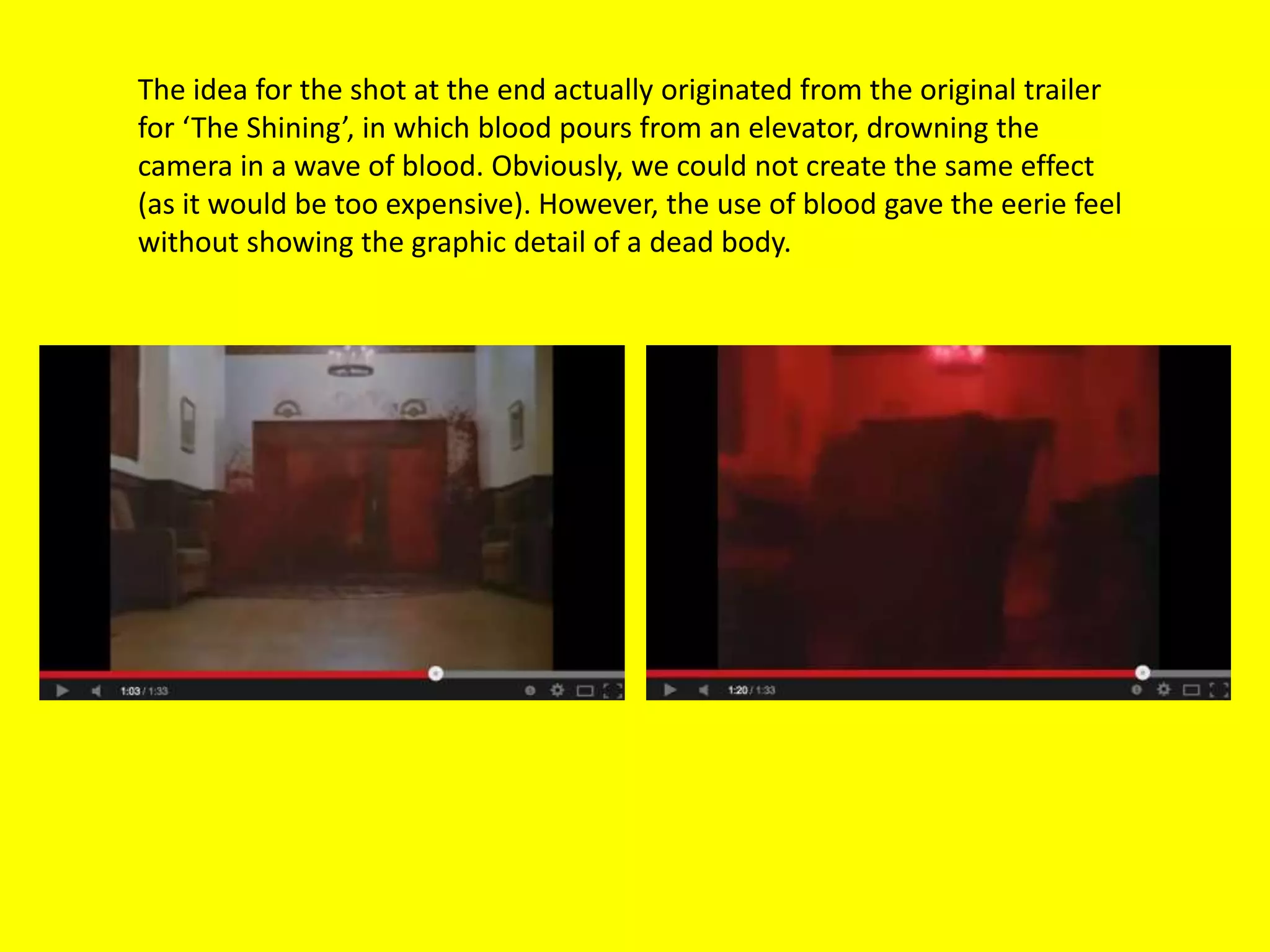 The idea for the shot at the end actually originated from the original trailer
for ‘The Shining’, in which blood pours from an elevator, drowning the
camera in a wave of blood. Obviously, we could not create the same effect
(as it would be too expensive). However, the use of blood gave the eerie feel
without showing the graphic detail of a dead body.
 