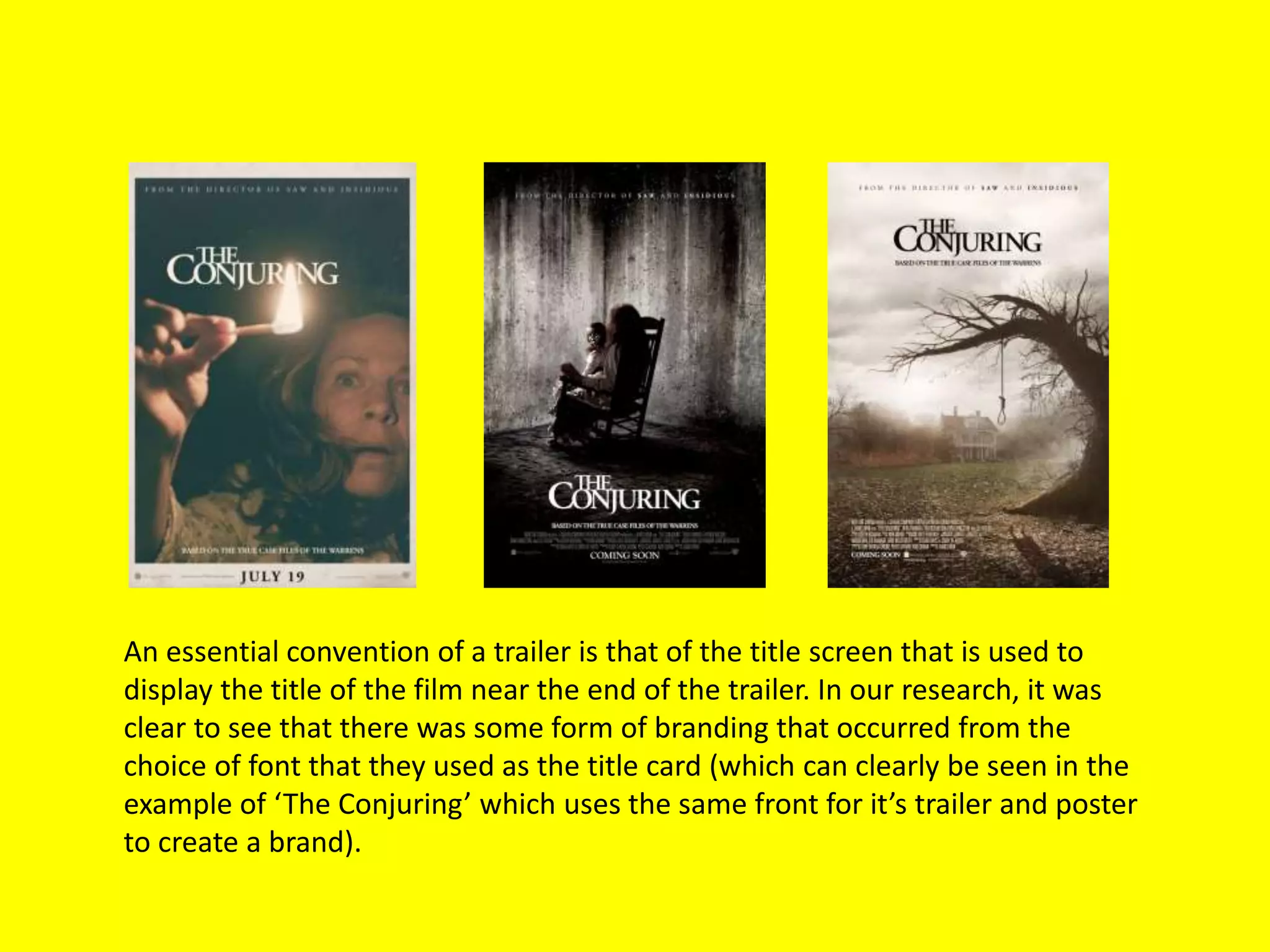 An essential convention of a trailer is that of the title screen that is used to
display the title of the film near the end of the trailer. In our research, it was
clear to see that there was some form of branding that occurred from the
choice of font that they used as the title card (which can clearly be seen in the
example of ‘The Conjuring’ which uses the same front for it’s trailer and poster
to create a brand).
 