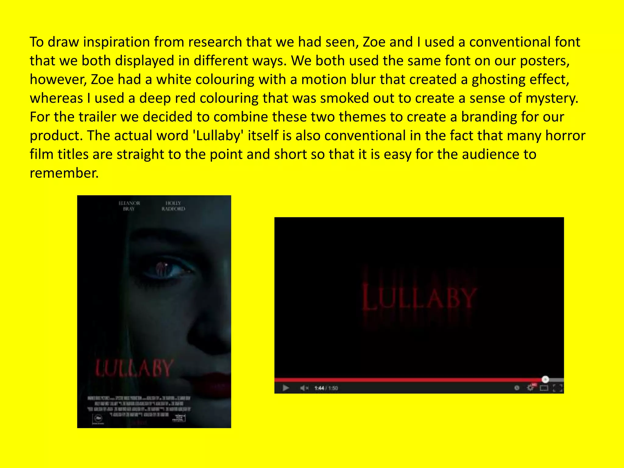 To draw inspiration from research that we had seen, Zoe and I used a conventional font
that we both displayed in different ways. We both used the same font on our posters,
however, Zoe had a white colouring with a motion blur that created a ghosting effect,
whereas I used a deep red colouring that was smoked out to create a sense of mystery.
For the trailer we decided to combine these two themes to create a branding for our
product. The actual word 'Lullaby' itself is also conventional in the fact that many horror
film titles are straight to the point and short so that it is easy for the audience to
remember.
 