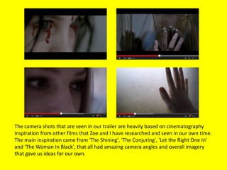 The camera shots that are seen in our trailer are heavily based on cinematography
inspiration from other films that Zoe and I have researched and seen in our own time.
The main inspiration came from 'The Shining', 'The Conjuring', 'Let the Right One In'
and 'The Woman In Black', that all had amazing camera angles and overall imagery
that gave us ideas for our own.
 