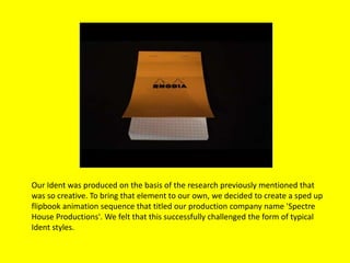 Our Ident was produced on the basis of the research previously mentioned that
was so creative. To bring that element to our own, we decided to create a sped up
flipbook animation sequence that titled our production company name 'Spectre
House Productions'. We felt that this successfully challenged the form of typical
Ident styles.
 