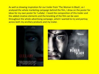 As well as drawing inspiration for our trailer from 'The Woman In Black', as I
analysed the whole marketing campaign behind the film, I drew on the poster for
ideas for my own poster for 'Lullaby'. I loved the composition of this trailer and
the added creative elements and the branding of the film can be seen
throughout the whole advertising campaign, which I wanted to try and portray
across both my ancillary products and my trailer.
 
