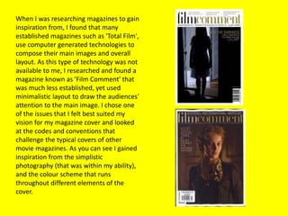 When I was researching magazines to gain
inspiration from, I found that many
established magazines such as 'Total Film',
use computer generated technologies to
compose their main images and overall
layout. As this type of technology was not
available to me, I researched and found a
magazine known as 'Film Comment' that
was much less established, yet used
minimalistic layout to draw the audiences'
attention to the main image. I chose one
of the issues that I felt best suited my
vision for my magazine cover and looked
at the codes and conventions that
challenge the typical covers of other
movie magazines. As you can see I gained
inspiration from the simplistic
photography (that was within my ability),
and the colour scheme that runs
throughout different elements of the
cover.
 