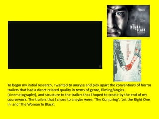 To begin my initial research, I wanted to analyse and pick apart the conventions of horror
trailers that had a direct related quality in terms of genre, filming/angles
(cinematography), and structure to the trailers that I hoped to create by the end of my
coursework. The trailers that I chose to anaylse were; 'The Conjuring', 'Let the Right One
In' and 'The Woman In Black'.
 