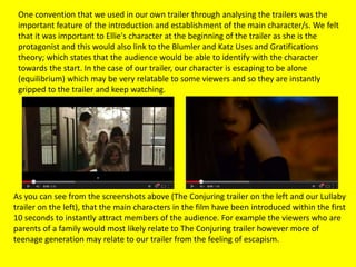 One convention that we used in our own trailer through analysing the trailers was the
important feature of the introduction and establishment of the main character/s. We felt
that it was important to Ellie's character at the beginning of the trailer as she is the
protagonist and this would also link to the Blumler and Katz Uses and Gratifications
theory; which states that the audience would be able to identify with the character
towards the start. In the case of our trailer, our character is escaping to be alone
(equilibrium) which may be very relatable to some viewers and so they are instantly
gripped to the trailer and keep watching.
As you can see from the screenshots above (The Conjuring trailer on the left and our Lullaby
trailer on the left), that the main characters in the film have been introduced within the first
10 seconds to instantly attract members of the audience. For example the viewers who are
parents of a family would most likely relate to The Conjuring trailer however more of
teenage generation may relate to our trailer from the feeling of escapism.
 