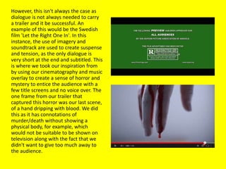 However, this isn't always the case as
dialogue is not always needed to carry
a trailer and it be successful. An
example of this would be the Swedish
film 'Let the Right One In'. In this
instance, the use of imagery and
soundtrack are used to create suspense
and tension, as the only dialogue is
very short at the end and subtitled. This
is where we took our inspiration from
by using our cinematography and music
overlay to create a sense of horror and
mystery to entice the audience with a
few title screens and no voice over. The
one frame from our trailer that
captured this horror was our last scene,
of a hand dripping with blood. We did
this as it has connotations of
murder/death without showing a
physical body, for example, which
would not be suitable to be shown on
television along with the fact that we
didn't want to give too much away to
the audience.
 