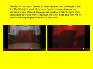The idea for the shot at the end actually originated from the original trailer
for ‘The Shining’, in which blood pours from an elevator, drowning the
camera in a wave of blood. Obviously, we could not create the same effect
(as it would be too expensive). However, the use of blood gave the eerie feel
without showing the graphic detail of a dead body.
 