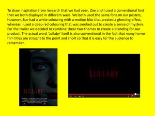 To draw inspiration from research that we had seen, Zoe and I used a conventional font
that we both displayed in different ways. We both used the same font on our posters,
however, Zoe had a white colouring with a motion blur that created a ghosting effect,
whereas I used a deep red colouring that was smoked out to create a sense of mystery.
For the trailer we decided to combine these two themes to create a branding for our
product. The actual word 'Lullaby' itself is also conventional in the fact that many horror
film titles are straight to the point and short so that it is easy for the audience to
remember.
 