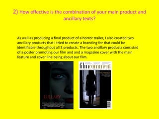 2) How effective is the combination of your main product and
ancillary texts?
As well as producing a final product of a horror trailer, I also created two
ancillary products that I tried to create a branding for that could be
identifiable throughout all 3 products. The two ancillary products consisted
of a poster promoting our film and and a magazine cover with the main
feature and cover line being about our film.
 