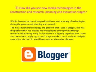 4) How did you use new media technologies in the
construction and research, planning and evaluation stages?
Within the construction of my products I have used a variety of technologies
during the processes of planning and research.
The most important technology and platform that I used is Blogger. This was
the platform that has allowed me to display my entire process through
research and planning to my final products in a digitally organised way. I have
also been able to apply tags to each stage to make it much easier to navigate
around the site than if I would have used an alternative platform.
 