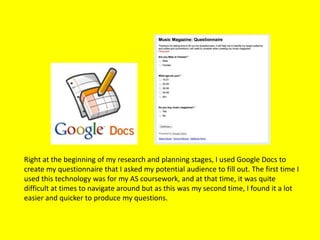 Right at the beginning of my research and planning stages, I used Google Docs to
create my questionnaire that I asked my potential audience to fill out. The first time I
used this technology was for my AS coursework, and at that time, it was quite
difficult at times to navigate around but as this was my second time, I found it a lot
easier and quicker to produce my questions.
 