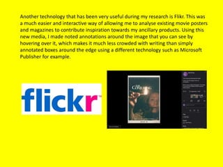 Another technology that has been very useful during my research is Flikr. This was
a much easier and interactive way of allowing me to analyse existing movie posters
and magazines to contribute inspiration towards my ancillary products. Using this
new media, I made noted annotations around the image that you can see by
hovering over it, which makes it much less crowded with writing than simply
annotated boxes around the edge using a different technology such as Microsoft
Publisher for example.
 