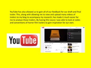 YouTube has also allowed us to gain all of our feedback for our draft and final
trailer. This, along with allowing me to view and upload many videos of
trailers to my blog to accompany my research, has made it much easier for
me to analyse those trailers. By having this luxury I was able to look at codes
and conventions of horror film trailers to gain inspiration for our own.
 