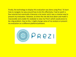 Finally, the technology to display this evaluation was done using Prezi. To learn
how to navigate my way around how to do this effectively, I had to watch a
few tutorials but eventually it became a lot easier and it was a creative way to
present my evaluation. However, at times the site did shut down and made it
inaccessible and unable for anybody to view my Prezi’s which could prove to
be a big problem. Due to this, I might change some of my analysis or present
my evaluation on a different platform/software.
 