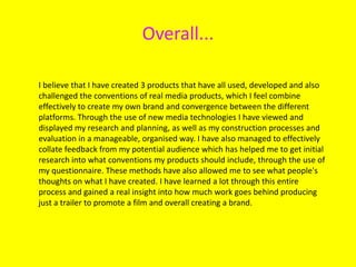 Overall...
I believe that I have created 3 products that have all used, developed and also
challenged the conventions of real media products, which I feel combine
effectively to create my own brand and convergence between the different
platforms. Through the use of new media technologies I have viewed and
displayed my research and planning, as well as my construction processes and
evaluation in a manageable, organised way. I have also managed to effectively
collate feedback from my potential audience which has helped me to get initial
research into what conventions my products should include, through the use of
my questionnaire. These methods have also allowed me to see what people's
thoughts on what I have created. I have learned a lot through this entire
process and gained a real insight into how much work goes behind producing
just a trailer to promote a film and overall creating a brand.
 