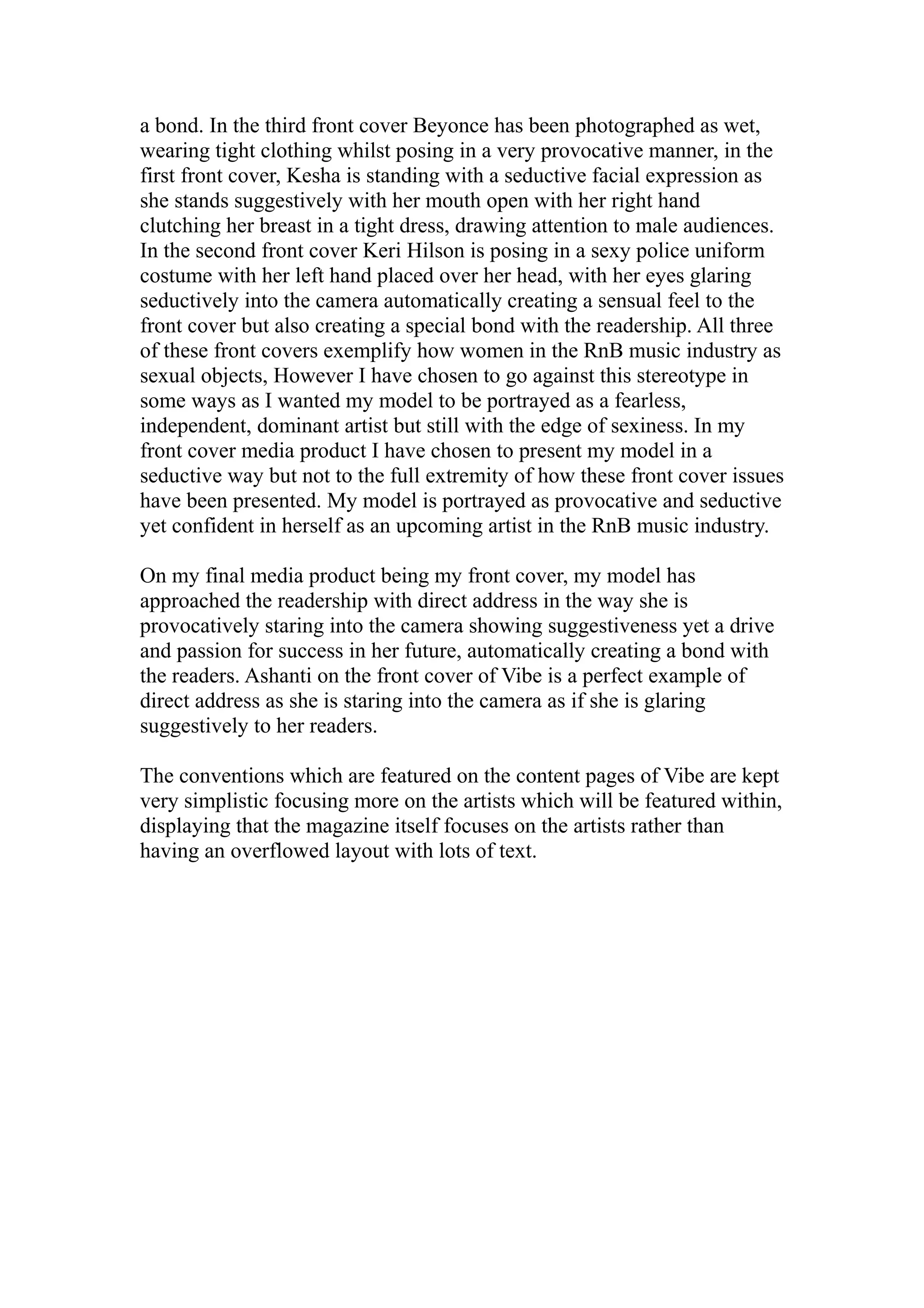 a bond. In the third front cover Beyonce has been photographed as wet,
wearing tight clothing whilst posing in a very provocative manner, in the
first front cover, Kesha is standing with a seductive facial expression as
she stands suggestively with her mouth open with her right hand
clutching her breast in a tight dress, drawing attention to male audiences.
In the second front cover Keri Hilson is posing in a sexy police uniform
costume with her left hand placed over her head, with her eyes glaring
seductively into the camera automatically creating a sensual feel to the
front cover but also creating a special bond with the readership. All three
of these front covers exemplify how women in the RnB music industry as
sexual objects, However I have chosen to go against this stereotype in
some ways as I wanted my model to be portrayed as a fearless,
independent, dominant artist but still with the edge of sexiness. In my
front cover media product I have chosen to present my model in a
seductive way but not to the full extremity of how these front cover issues
have been presented. My model is portrayed as provocative and seductive
yet confident in herself as an upcoming artist in the RnB music industry.

On my final media product being my front cover, my model has
approached the readership with direct address in the way she is
provocatively staring into the camera showing suggestiveness yet a drive
and passion for success in her future, automatically creating a bond with
the readers. Ashanti on the front cover of Vibe is a perfect example of
direct address as she is staring into the camera as if she is glaring
suggestively to her readers.

The conventions which are featured on the content pages of Vibe are kept
very simplistic focusing more on the artists which will be featured within,
displaying that the magazine itself focuses on the artists rather than
having an overflowed layout with lots of text.
 