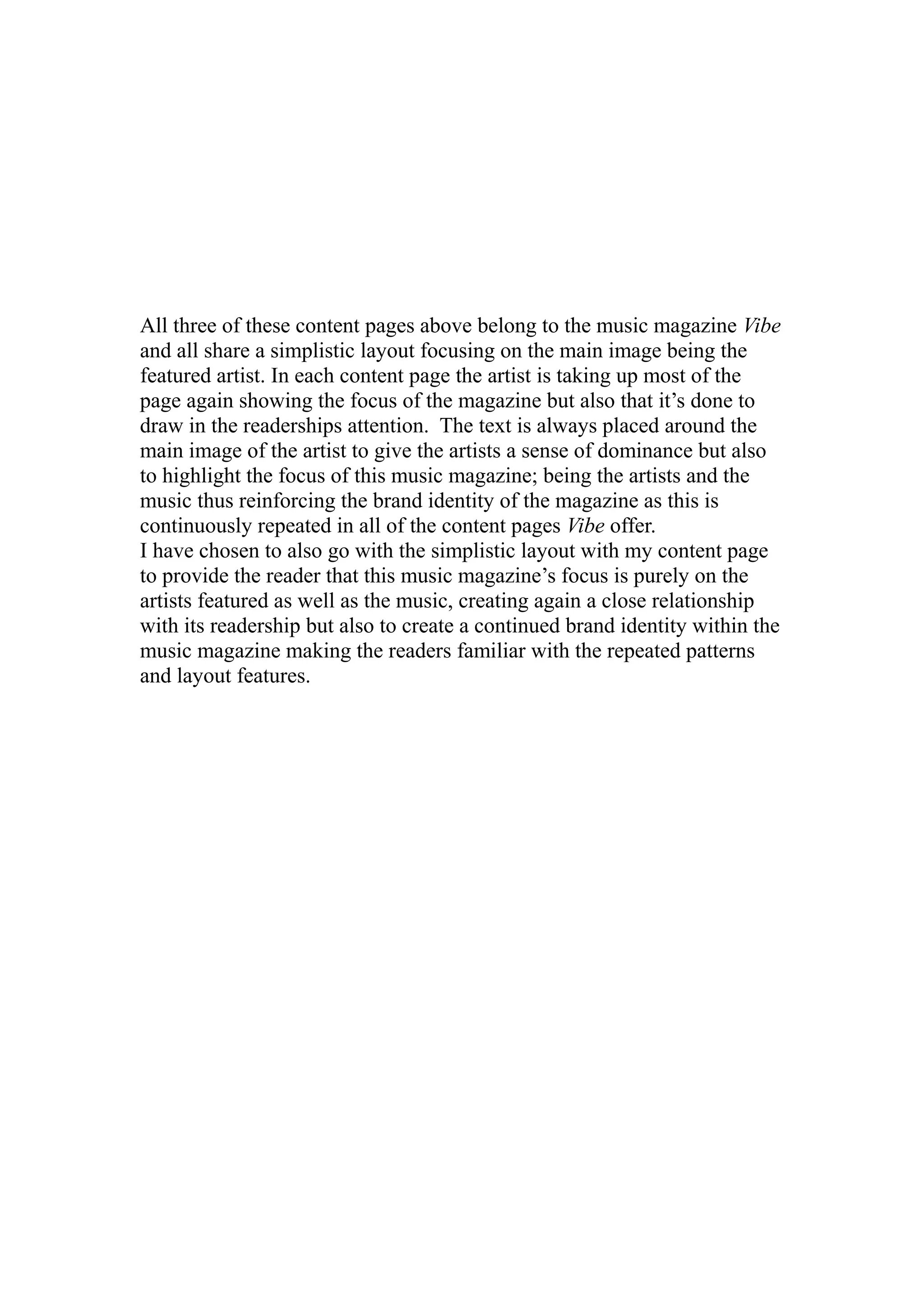 All three of these content pages above belong to the music magazine Vibe
and all share a simplistic layout focusing on the main image being the
featured artist. In each content page the artist is taking up most of the
page again showing the focus of the magazine but also that it’s done to
draw in the readerships attention. The text is always placed around the
main image of the artist to give the artists a sense of dominance but also
to highlight the focus of this music magazine; being the artists and the
music thus reinforcing the brand identity of the magazine as this is
continuously repeated in all of the content pages Vibe offer.
I have chosen to also go with the simplistic layout with my content page
to provide the reader that this music magazine’s focus is purely on the
artists featured as well as the music, creating again a close relationship
with its readership but also to create a continued brand identity within the
music magazine making the readers familiar with the repeated patterns
and layout features.
 
