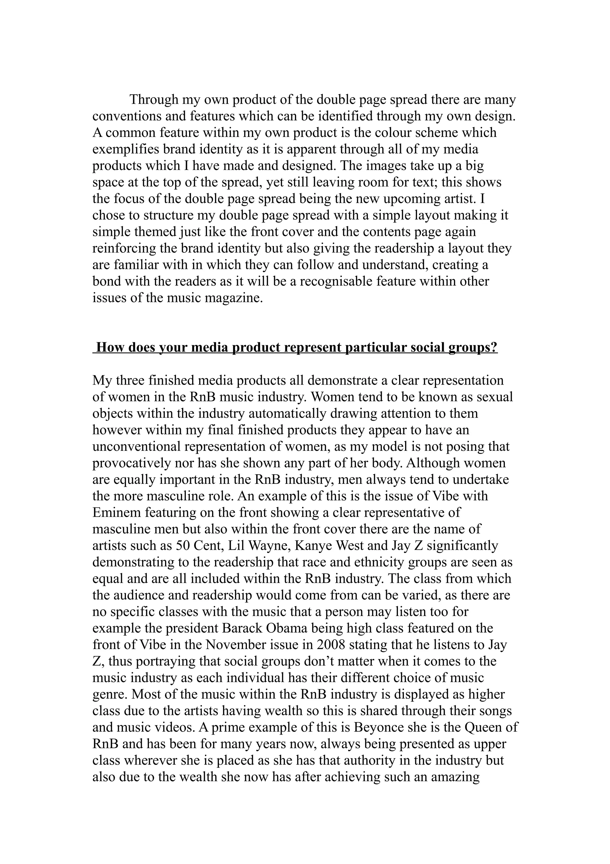 Through my own product of the double page spread there are many
conventions and features which can be identified through my own design.
A common feature within my own product is the colour scheme which
exemplifies brand identity as it is apparent through all of my media
products which I have made and designed. The images take up a big
space at the top of the spread, yet still leaving room for text; this shows
the focus of the double page spread being the new upcoming artist. I
chose to structure my double page spread with a simple layout making it
simple themed just like the front cover and the contents page again
reinforcing the brand identity but also giving the readership a layout they
are familiar with in which they can follow and understand, creating a
bond with the readers as it will be a recognisable feature within other
issues of the music magazine.


How does your media product represent particular social groups?

My three finished media products all demonstrate a clear representation
of women in the RnB music industry. Women tend to be known as sexual
objects within the industry automatically drawing attention to them
however within my final finished products they appear to have an
unconventional representation of women, as my model is not posing that
provocatively nor has she shown any part of her body. Although women
are equally important in the RnB industry, men always tend to undertake
the more masculine role. An example of this is the issue of Vibe with
Eminem featuring on the front showing a clear representative of
masculine men but also within the front cover there are the name of
artists such as 50 Cent, Lil Wayne, Kanye West and Jay Z significantly
demonstrating to the readership that race and ethnicity groups are seen as
equal and are all included within the RnB industry. The class from which
the audience and readership would come from can be varied, as there are
no specific classes with the music that a person may listen too for
example the president Barack Obama being high class featured on the
front of Vibe in the November issue in 2008 stating that he listens to Jay
Z, thus portraying that social groups don’t matter when it comes to the
music industry as each individual has their different choice of music
genre. Most of the music within the RnB industry is displayed as higher
class due to the artists having wealth so this is shared through their songs
and music videos. A prime example of this is Beyonce she is the Queen of
RnB and has been for many years now, always being presented as upper
class wherever she is placed as she has that authority in the industry but
also due to the wealth she now has after achieving such an amazing
 