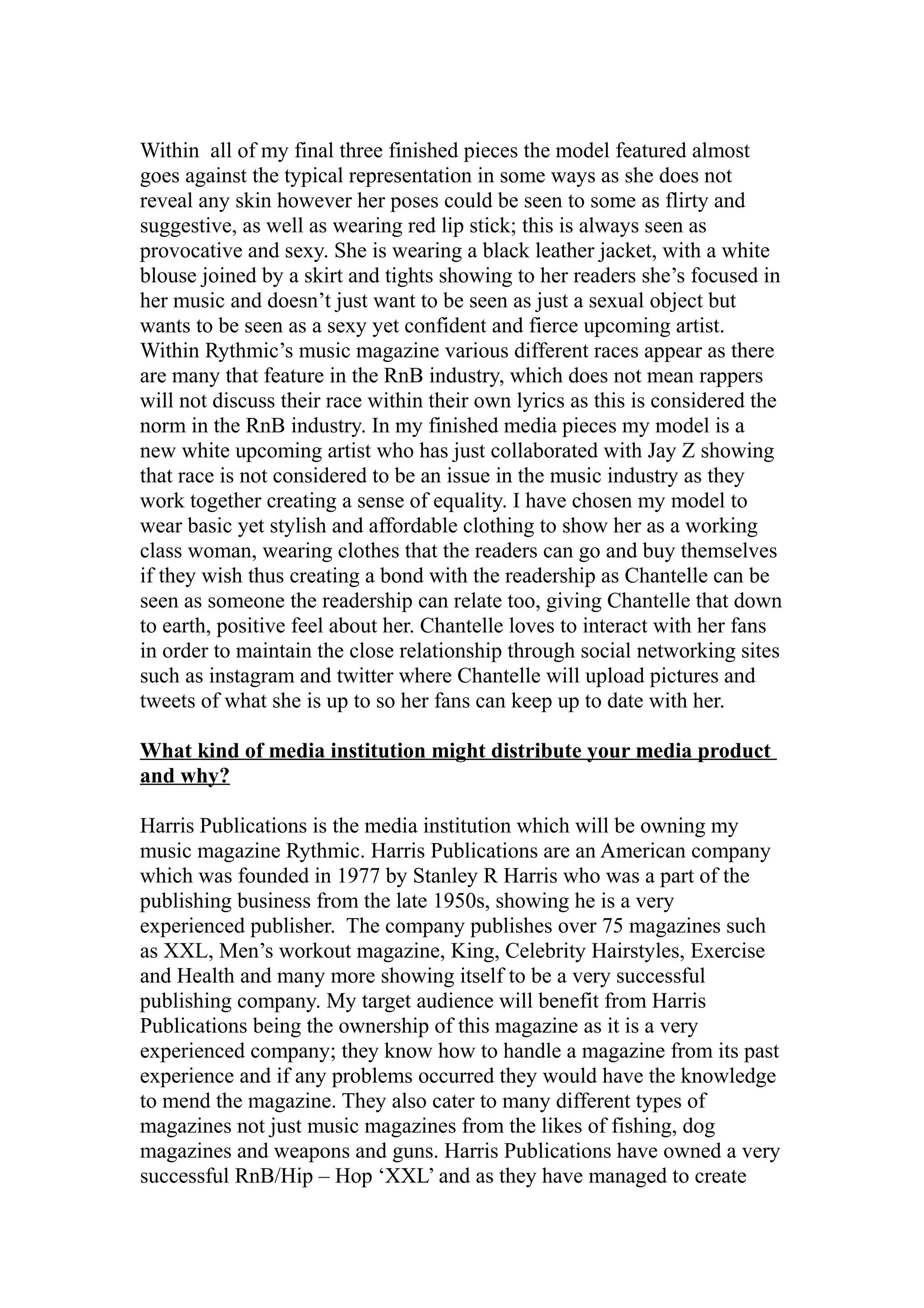 Within all of my final three finished pieces the model featured almost
goes against the typical representation in some ways as she does not
reveal any skin however her poses could be seen to some as flirty and
suggestive, as well as wearing red lip stick; this is always seen as
provocative and sexy. She is wearing a black leather jacket, with a white
blouse joined by a skirt and tights showing to her readers she’s focused in
her music and doesn’t just want to be seen as just a sexual object but
wants to be seen as a sexy yet confident and fierce upcoming artist.
Within Rythmic’s music magazine various different races appear as there
are many that feature in the RnB industry, which does not mean rappers
will not discuss their race within their own lyrics as this is considered the
norm in the RnB industry. In my finished media pieces my model is a
new white upcoming artist who has just collaborated with Jay Z showing
that race is not considered to be an issue in the music industry as they
work together creating a sense of equality. I have chosen my model to
wear basic yet stylish and affordable clothing to show her as a working
class woman, wearing clothes that the readers can go and buy themselves
if they wish thus creating a bond with the readership as Chantelle can be
seen as someone the readership can relate too, giving Chantelle that down
to earth, positive feel about her. Chantelle loves to interact with her fans
in order to maintain the close relationship through social networking sites
such as instagram and twitter where Chantelle will upload pictures and
tweets of what she is up to so her fans can keep up to date with her.

What kind of media institution might distribute your media product
and why?

Harris Publications is the media institution which will be owning my
music magazine Rythmic. Harris Publications are an American company
which was founded in 1977 by Stanley R Harris who was a part of the
publishing business from the late 1950s, showing he is a very
experienced publisher. The company publishes over 75 magazines such
as XXL, Men’s workout magazine, King, Celebrity Hairstyles, Exercise
and Health and many more showing itself to be a very successful
publishing company. My target audience will benefit from Harris
Publications being the ownership of this magazine as it is a very
experienced company; they know how to handle a magazine from its past
experience and if any problems occurred they would have the knowledge
to mend the magazine. They also cater to many different types of
magazines not just music magazines from the likes of fishing, dog
magazines and weapons and guns. Harris Publications have owned a very
successful RnB/Hip – Hop ‘XXL’ and as they have managed to create
 