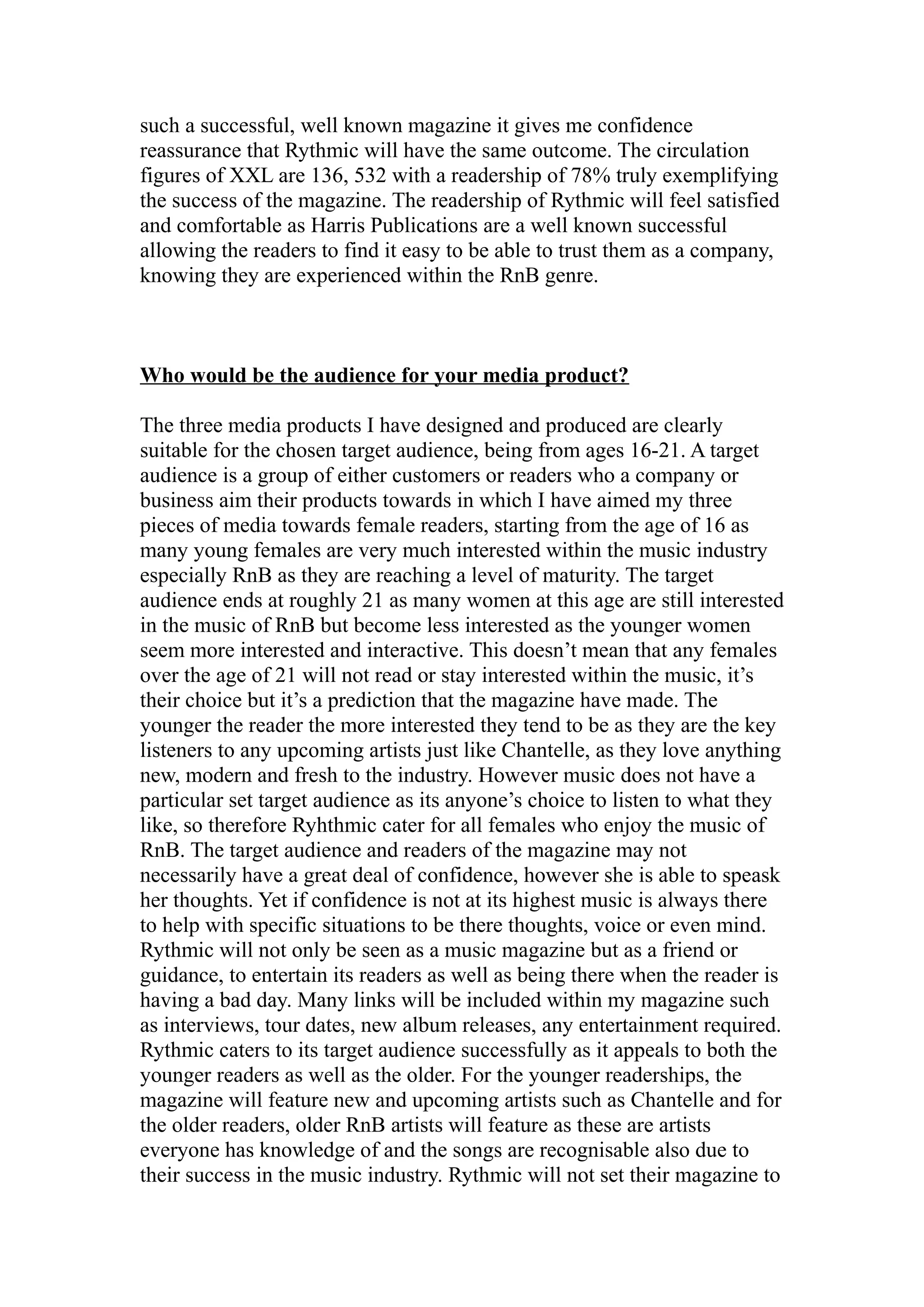 such a successful, well known magazine it gives me confidence
reassurance that Rythmic will have the same outcome. The circulation
figures of XXL are 136, 532 with a readership of 78% truly exemplifying
the success of the magazine. The readership of Rythmic will feel satisfied
and comfortable as Harris Publications are a well known successful
allowing the readers to find it easy to be able to trust them as a company,
knowing they are experienced within the RnB genre.



Who would be the audience for your media product?

The three media products I have designed and produced are clearly
suitable for the chosen target audience, being from ages 16-21. A target
audience is a group of either customers or readers who a company or
business aim their products towards in which I have aimed my three
pieces of media towards female readers, starting from the age of 16 as
many young females are very much interested within the music industry
especially RnB as they are reaching a level of maturity. The target
audience ends at roughly 21 as many women at this age are still interested
in the music of RnB but become less interested as the younger women
seem more interested and interactive. This doesn’t mean that any females
over the age of 21 will not read or stay interested within the music, it’s
their choice but it’s a prediction that the magazine have made. The
younger the reader the more interested they tend to be as they are the key
listeners to any upcoming artists just like Chantelle, as they love anything
new, modern and fresh to the industry. However music does not have a
particular set target audience as its anyone’s choice to listen to what they
like, so therefore Ryhthmic cater for all females who enjoy the music of
RnB. The target audience and readers of the magazine may not
necessarily have a great deal of confidence, however she is able to speask
her thoughts. Yet if confidence is not at its highest music is always there
to help with specific situations to be there thoughts, voice or even mind.
Rythmic will not only be seen as a music magazine but as a friend or
guidance, to entertain its readers as well as being there when the reader is
having a bad day. Many links will be included within my magazine such
as interviews, tour dates, new album releases, any entertainment required.
Rythmic caters to its target audience successfully as it appeals to both the
younger readers as well as the older. For the younger readerships, the
magazine will feature new and upcoming artists such as Chantelle and for
the older readers, older RnB artists will feature as these are artists
everyone has knowledge of and the songs are recognisable also due to
their success in the music industry. Rythmic will not set their magazine to
 