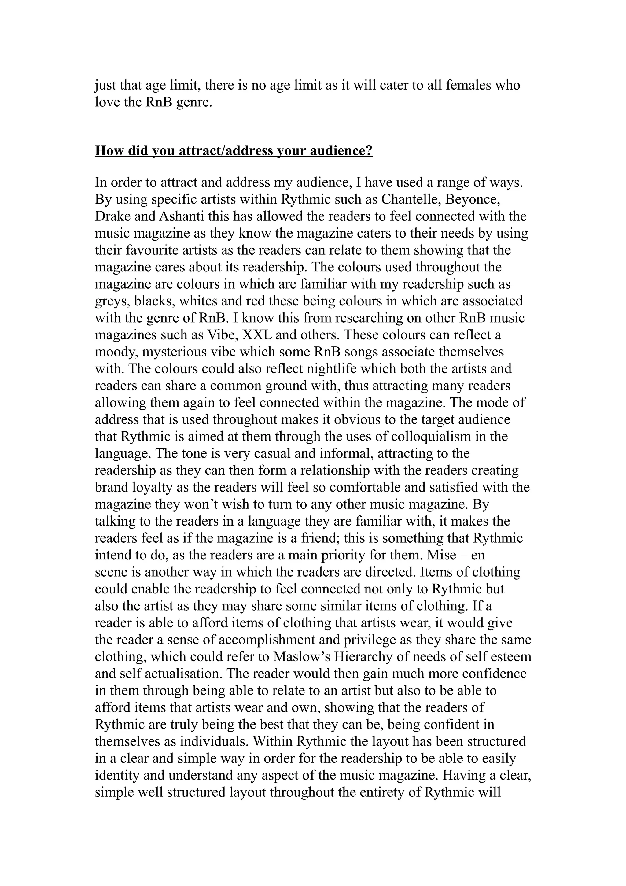 just that age limit, there is no age limit as it will cater to all females who
love the RnB genre.


How did you attract/address your audience?

In order to attract and address my audience, I have used a range of ways.
By using specific artists within Rythmic such as Chantelle, Beyonce,
Drake and Ashanti this has allowed the readers to feel connected with the
music magazine as they know the magazine caters to their needs by using
their favourite artists as the readers can relate to them showing that the
magazine cares about its readership. The colours used throughout the
magazine are colours in which are familiar with my readership such as
greys, blacks, whites and red these being colours in which are associated
with the genre of RnB. I know this from researching on other RnB music
magazines such as Vibe, XXL and others. These colours can reflect a
moody, mysterious vibe which some RnB songs associate themselves
with. The colours could also reflect nightlife which both the artists and
readers can share a common ground with, thus attracting many readers
allowing them again to feel connected within the magazine. The mode of
address that is used throughout makes it obvious to the target audience
that Rythmic is aimed at them through the uses of colloquialism in the
language. The tone is very casual and informal, attracting to the
readership as they can then form a relationship with the readers creating
brand loyalty as the readers will feel so comfortable and satisfied with the
magazine they won’t wish to turn to any other music magazine. By
talking to the readers in a language they are familiar with, it makes the
readers feel as if the magazine is a friend; this is something that Rythmic
intend to do, as the readers are a main priority for them. Mise – en –
scene is another way in which the readers are directed. Items of clothing
could enable the readership to feel connected not only to Rythmic but
also the artist as they may share some similar items of clothing. If a
reader is able to afford items of clothing that artists wear, it would give
the reader a sense of accomplishment and privilege as they share the same
clothing, which could refer to Maslow’s Hierarchy of needs of self esteem
and self actualisation. The reader would then gain much more confidence
in them through being able to relate to an artist but also to be able to
afford items that artists wear and own, showing that the readers of
Rythmic are truly being the best that they can be, being confident in
themselves as individuals. Within Rythmic the layout has been structured
in a clear and simple way in order for the readership to be able to easily
identity and understand any aspect of the music magazine. Having a clear,
simple well structured layout throughout the entirety of Rythmic will
 