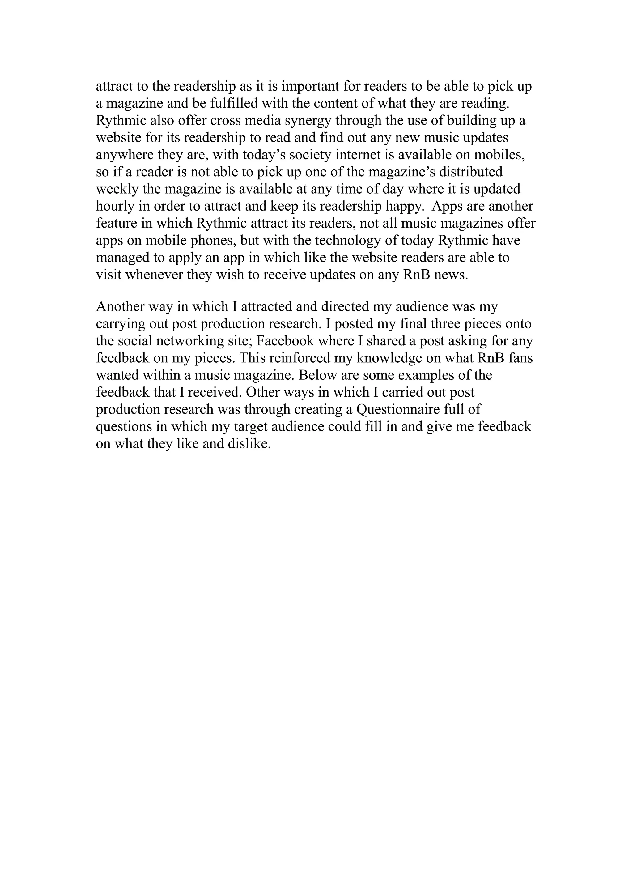 attract to the readership as it is important for readers to be able to pick up
a magazine and be fulfilled with the content of what they are reading.
Rythmic also offer cross media synergy through the use of building up a
website for its readership to read and find out any new music updates
anywhere they are, with today’s society internet is available on mobiles,
so if a reader is not able to pick up one of the magazine’s distributed
weekly the magazine is available at any time of day where it is updated
hourly in order to attract and keep its readership happy. Apps are another
feature in which Rythmic attract its readers, not all music magazines offer
apps on mobile phones, but with the technology of today Rythmic have
managed to apply an app in which like the website readers are able to
visit whenever they wish to receive updates on any RnB news.

Another way in which I attracted and directed my audience was my
carrying out post production research. I posted my final three pieces onto
the social networking site; Facebook where I shared a post asking for any
feedback on my pieces. This reinforced my knowledge on what RnB fans
wanted within a music magazine. Below are some examples of the
feedback that I received. Other ways in which I carried out post
production research was through creating a Questionnaire full of
questions in which my target audience could fill in and give me feedback
on what they like and dislike.
 