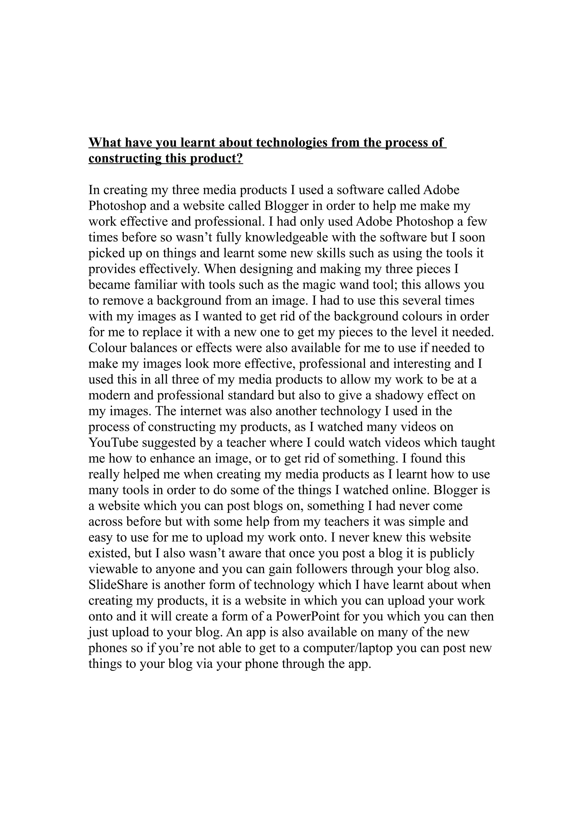 What have you learnt about technologies from the process of
constructing this product?

In creating my three media products I used a software called Adobe
Photoshop and a website called Blogger in order to help me make my
work effective and professional. I had only used Adobe Photoshop a few
times before so wasn’t fully knowledgeable with the software but I soon
picked up on things and learnt some new skills such as using the tools it
provides effectively. When designing and making my three pieces I
became familiar with tools such as the magic wand tool; this allows you
to remove a background from an image. I had to use this several times
with my images as I wanted to get rid of the background colours in order
for me to replace it with a new one to get my pieces to the level it needed.
Colour balances or effects were also available for me to use if needed to
make my images look more effective, professional and interesting and I
used this in all three of my media products to allow my work to be at a
modern and professional standard but also to give a shadowy effect on
my images. The internet was also another technology I used in the
process of constructing my products, as I watched many videos on
YouTube suggested by a teacher where I could watch videos which taught
me how to enhance an image, or to get rid of something. I found this
really helped me when creating my media products as I learnt how to use
many tools in order to do some of the things I watched online. Blogger is
a website which you can post blogs on, something I had never come
across before but with some help from my teachers it was simple and
easy to use for me to upload my work onto. I never knew this website
existed, but I also wasn’t aware that once you post a blog it is publicly
viewable to anyone and you can gain followers through your blog also.
SlideShare is another form of technology which I have learnt about when
creating my products, it is a website in which you can upload your work
onto and it will create a form of a PowerPoint for you which you can then
just upload to your blog. An app is also available on many of the new
phones so if you’re not able to get to a computer/laptop you can post new
things to your blog via your phone through the app.
 