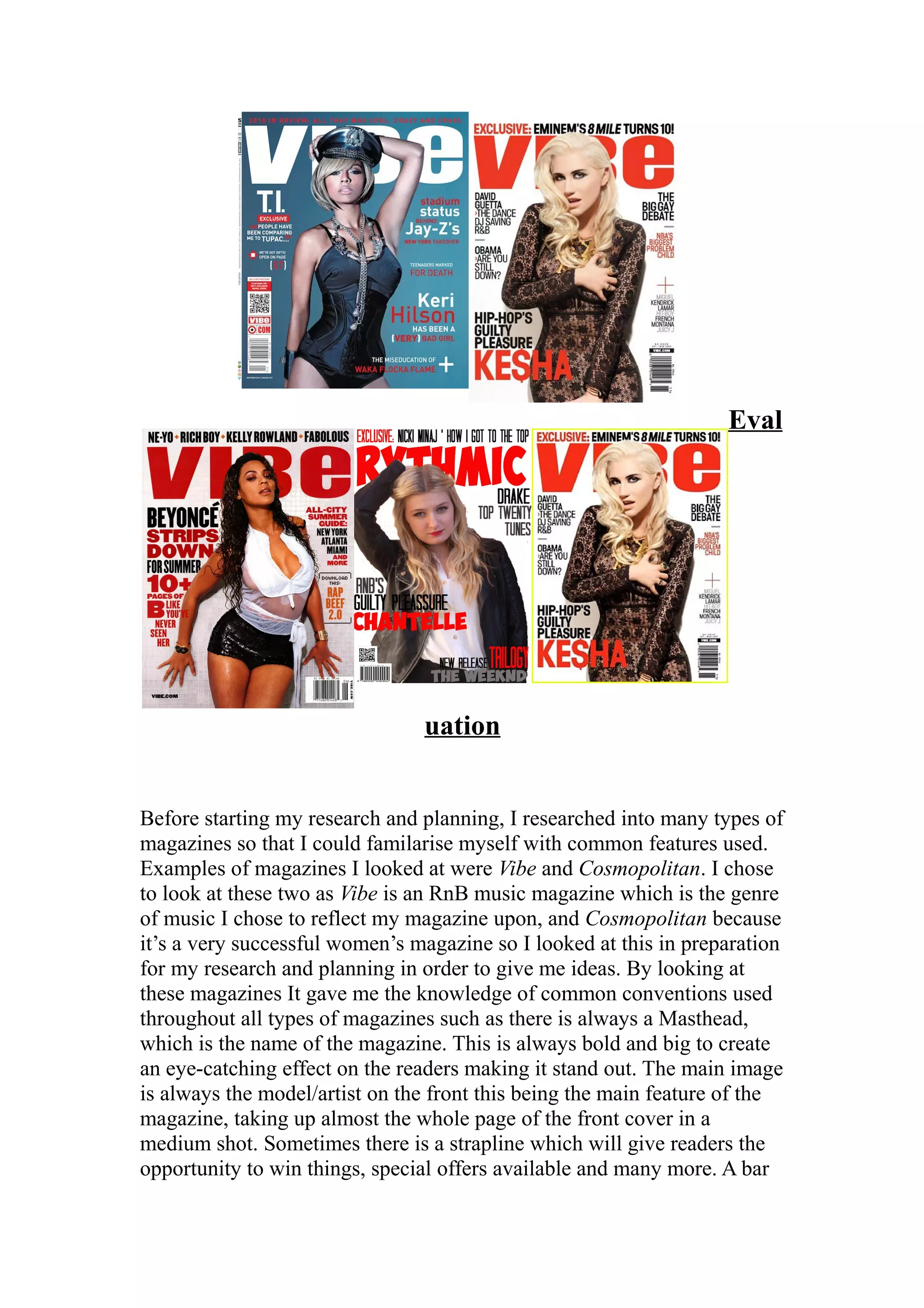 Eval




                                uation


Before starting my research and planning, I researched into many types of
magazines so that I could familarise myself with common features used.
Examples of magazines I looked at were Vibe and Cosmopolitan. I chose
to look at these two as Vibe is an RnB music magazine which is the genre
of music I chose to reflect my magazine upon, and Cosmopolitan because
it’s a very successful women’s magazine so I looked at this in preparation
for my research and planning in order to give me ideas. By looking at
these magazines It gave me the knowledge of common conventions used
throughout all types of magazines such as there is always a Masthead,
which is the name of the magazine. This is always bold and big to create
an eye-catching effect on the readers making it stand out. The main image
is always the model/artist on the front this being the main feature of the
magazine, taking up almost the whole page of the front cover in a
medium shot. Sometimes there is a strapline which will give readers the
opportunity to win things, special offers available and many more. A bar
 
