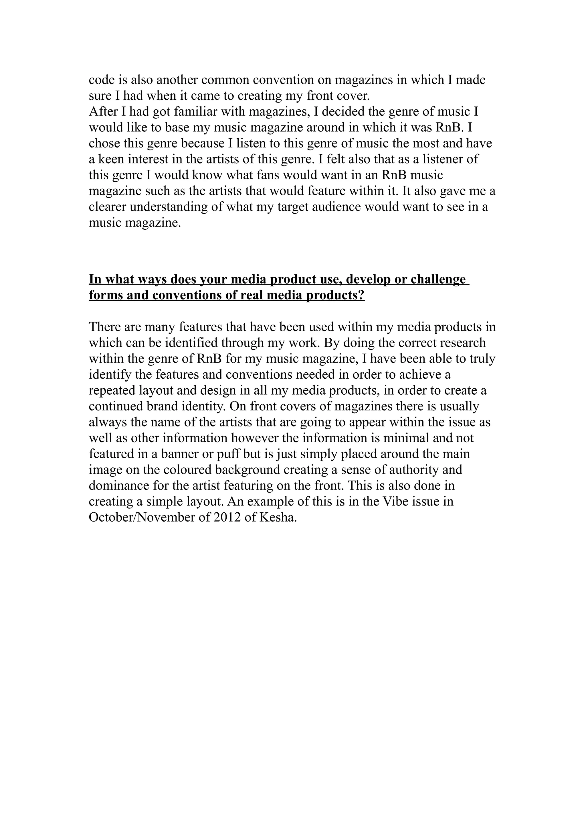 code is also another common convention on magazines in which I made
sure I had when it came to creating my front cover.
After I had got familiar with magazines, I decided the genre of music I
would like to base my music magazine around in which it was RnB. I
chose this genre because I listen to this genre of music the most and have
a keen interest in the artists of this genre. I felt also that as a listener of
this genre I would know what fans would want in an RnB music
magazine such as the artists that would feature within it. It also gave me a
clearer understanding of what my target audience would want to see in a
music magazine.



In what ways does your media product use, develop or challenge
forms and conventions of real media products?

There are many features that have been used within my media products in
which can be identified through my work. By doing the correct research
within the genre of RnB for my music magazine, I have been able to truly
identify the features and conventions needed in order to achieve a
repeated layout and design in all my media products, in order to create a
continued brand identity. On front covers of magazines there is usually
always the name of the artists that are going to appear within the issue as
well as other information however the information is minimal and not
featured in a banner or puff but is just simply placed around the main
image on the coloured background creating a sense of authority and
dominance for the artist featuring on the front. This is also done in
creating a simple layout. An example of this is in the Vibe issue in
October/November of 2012 of Kesha.
 