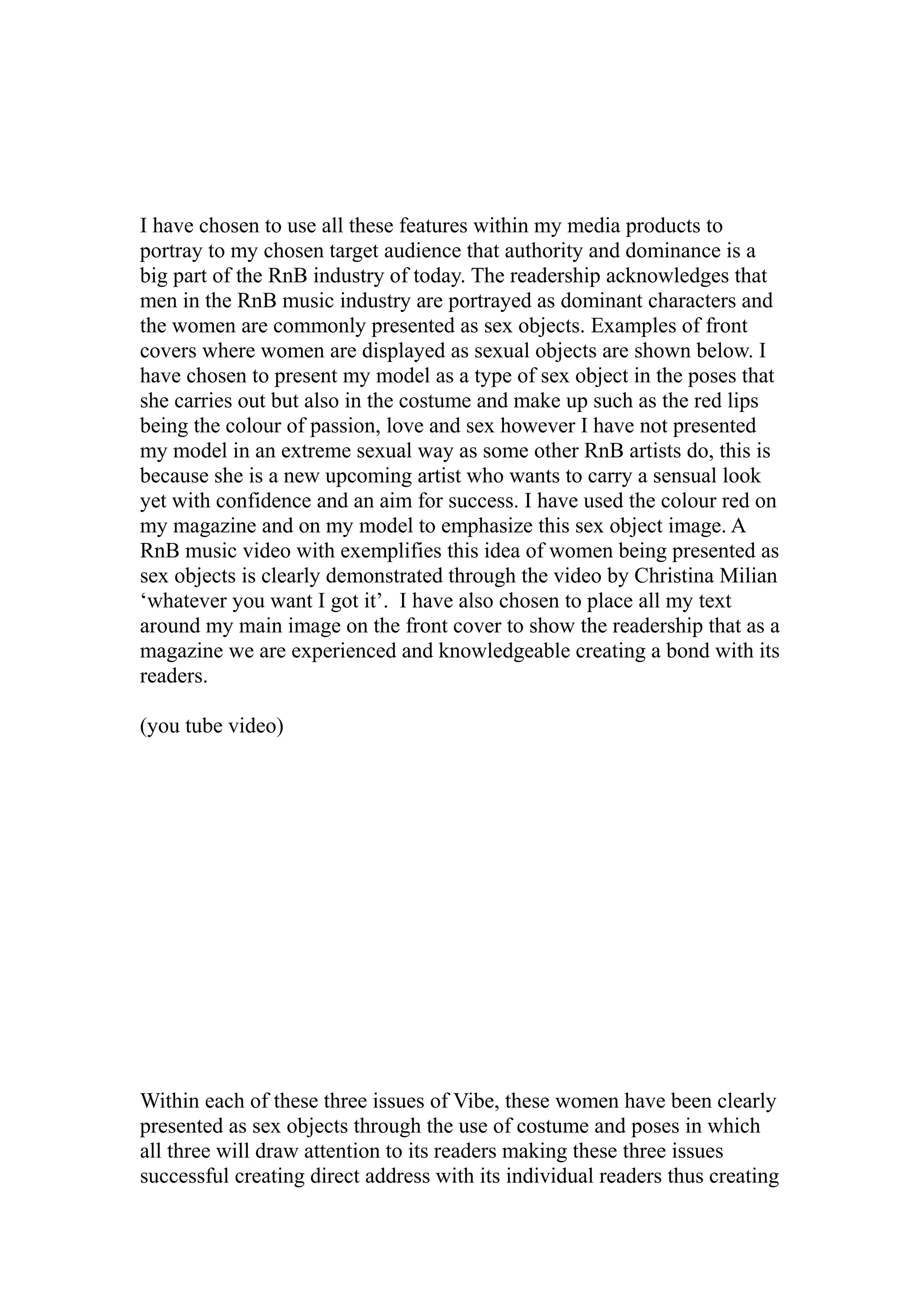 I have chosen to use all these features within my media products to
portray to my chosen target audience that authority and dominance is a
big part of the RnB industry of today. The readership acknowledges that
men in the RnB music industry are portrayed as dominant characters and
the women are commonly presented as sex objects. Examples of front
covers where women are displayed as sexual objects are shown below. I
have chosen to present my model as a type of sex object in the poses that
she carries out but also in the costume and make up such as the red lips
being the colour of passion, love and sex however I have not presented
my model in an extreme sexual way as some other RnB artists do, this is
because she is a new upcoming artist who wants to carry a sensual look
yet with confidence and an aim for success. I have used the colour red on
my magazine and on my model to emphasize this sex object image. A
RnB music video with exemplifies this idea of women being presented as
sex objects is clearly demonstrated through the video by Christina Milian
‘whatever you want I got it’. I have also chosen to place all my text
around my main image on the front cover to show the readership that as a
magazine we are experienced and knowledgeable creating a bond with its
readers.

(you tube video)




Within each of these three issues of Vibe, these women have been clearly
presented as sex objects through the use of costume and poses in which
all three will draw attention to its readers making these three issues
successful creating direct address with its individual readers thus creating
 