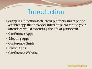 Introduction
 evapp is a function-rich, cross platform smart phone
& tablet app that provides interactive content to your
attendees whilst extending the life of your event.
 Conference Apps
 Meeting Apps,
 Conference Guide
 Event Apps
 Conference Website
www.myevapp.com
 