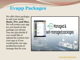 Evapp Packages
We offer three packages
to suit your needs.
Basic, Pro, and Max.
We will create your app
for you based on the
package you choose.
You can also decide if
you would like to
upload the content into
your app or if you
would prefer our app
production team to
manage that for you.
www.myevapp.com
 