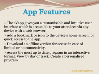 The eVapp gives you a customisable and intuitive user
interface which is accessible to your attendees via any
device with a web browser.
Add a bookmark or icon to the device’s home screen for
quick access to the app.
Download an offline version for access in case of
limited or no connectivity.
Access the most up to date program in an interactive
format. View by day or track. Create a personalised
program.
www.myevapp.com
 