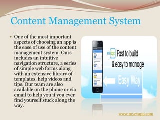 Content Management System
 One of the most important
aspects of choosing an app is
the ease of use of the content
management system. Ours
includes an intuitive
navigation structure, a series
of simple web forms along
with an extensive library of
templates, help videos and
tips. Our team are also
available on the phone or via
email to help you if you ever
find yourself stuck along the
way.
www.myevapp.com
 