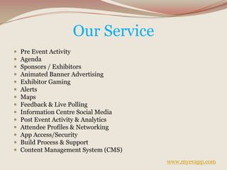 Our Service
 Pre Event Activity
 Agenda
 Sponsors / Exhibitors
 Animated Banner Advertising
 Exhibitor Gaming
 Alerts
 Maps
 Feedback & Live Polling
 Information Centre Social Media
 Post Event Activity & Analytics
 Attendee Profiles & Networking
 App Access/Security
 Build Process & Support
 Content Management System (CMS)
www.myevapp.com
 