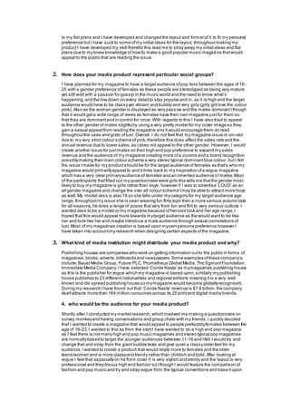 to my flat plans and I have developed and changed the layout and formatof it to fit my personal
preference but I have suck to some ofmy initial ideas for the layout, throughoutmaking my
productI have developed my skill therefor this lead me to stray away my initial ideas and flat
plans due to my knew knowledge of how to make a good popular music magazine thatwould
appeal to the public that are reading the issue.
2. How does your media product represent particular social groups?
I have planned for my magazine to have a target audience ofpop fans between the ages of16-
25 with a gender preference of females as these people are stereotyped as being very mature
yet still wild with a passion for gossip in the music world and the need to know what’s
happening,and the low down on every detail to stay popular and in, as it is high end the target
audience would have to be classyyet vibrant and bubbly and very girly (girly girl love the colour
pink). Also as the women gender is displayed as very passive and the males dominantIthough
that it would geta wide range of views as females have their own magazine justfor them so
that they are dominantand in control for once. With regards to this I have also tried to appeal
to the other gender of males slightlyby using a very pretty model for my cover image so they
gain a sexual appeal from reading the magazine and it would encourage them do read
throughoutthe uses and grats oflust. Overall, I do not feel that my magazine issue is uni-sex
due to my very strict colour scheme of pink;therefore this does affect the sales rate and the
annual revenue due to lower sales,as tdoes not appeal to the other gender.However, I would
create another issue for justmales on their high end pop preference to expand my sales
revenue and the audience of my magazine creating more ofa income and a brand recognition
possiblymaking their main colour scheme a very stereo typical dominantblue colour,butI felt
the issue Imade for my productshould be for the target audience of females as that’s who my
magazine would primarilyappeal to and it links back to my inspiration ofa vogue magazine
which has a very clear primaryaudience of females and an inherited audience ofmales.Most
of the participants thatfilled out my questionnaire were girls this tells me thatthe gender most
likely to buy my magazine is girls rather than boys, however if I was to advertise ‘LOUD’ as an
all gender magazine and change the over all colour scheme Imay be able to attract more boys
as well.My model Jess is also 18 so she falls under mycategory for my target audience age
range,throughoutmy issue she is seen wearing fun flirty tops then a more serious autumn look
for all seasons,he does a range of poses thatvary from fun and flirt to very serious outlook.I
wanted Jess to be a model or my magazine because ofher cool look and her age range,I
hoped that this would appeal more towards mytarget audience as the would wantto be like
her and look like her and maybe introduce a male audience through sexual connotations of
lust.Most of my magazines creation is based upon myown persona preference however I
have taken into accountmy research when designing certain aspects ofthe magazine.
3. What kind of media institution might distribute your media product and why?
Publishing houses are companies who work on getting information outto the public in forms of;
magazines,books,adverts,billboards and newspapers.Some examples ofthese company’s
include;Bauer Media Group, Future PLC, Prometheus Global Media,The EgmontFoundation,
Immediate Media Company.I have selected ‘Conde Nasta’ as mymagazines publishing house
as this is the publisher for vogue which my magazine is based upon,similarly my publishing
house publishes to 23 different nationalities and regional editions meaning itis a very well
known and ide spread publishing house so mymagazine would become globallyrecognised.
During my research I have found out that ‘Conde Nasta’ revenue is $7.8 billion,the company
itselfattracts more than 164 million consumes across its 20 printand digital media brands.
4. who would be the audience for your media product?
Shortly after I conducted my marketresearch,which involved me making a questionnaire on
survey monkeyand having conversations and group chats with my friends,I quickly decided
that I wanted to create a magazine that would appeal to people preferablyfemales between the
age of 16-23.I wanted to this as from the startI have wanted to do a high end pop magazine
as I feel there is not many high end pop music magazines and stereo typical pop magazines
are normallybased to target the younger audiences between 11-16 and Ifelt I would try and
change that and stray from the giant bubble texts and give quiet a classyolder feel for my
audience,I wanted to create a product that would relate more to females and the older
teens/women and is more classyand trendy rather than childish and bold.After looking at
vogue I feel that especiallyon he front cover it is very stylish and trendy and the layout is very
professional and theydiscus high end fashion so Ithough I would feature the comparison of
fashion and pop music and try and stray vogue from the typical conventions and base itupon
 