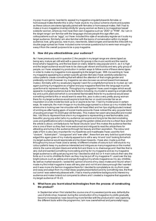 my pop music genre.Iwanted to appeal my magazine singularlytowards females or
homosexual males therefor this is why I have stuck to my colour scheme ofpink and purples
as these colours are stereo typically paired with females or homosexual males.Ifelt I had to
make a music magazine (mainly) strictly for young women as there is no magazines based
solelyfor women,where as men have their own magazine such as “ZOO” or “FHM”. As I am in
the target range I am familiar with the language choices people this age often use,
colloquialisms such as “aggy”, so I have included this style of vocabulary register as it suits my
target audience.SimilarlyI am also familiar with the topics of conversation within my target
audience;love, girly gossip,new music,new trends,latestsingers and bands this links with my
double page spread as Ihave included some romance questions butno were near enough to
sway it from the overall purpose to be a pop magazine.
5. How did you attract/address your audience?
As I have previously said in question 2,the people in my target range are stereo typed as
being very mature yet still wild with a passion for gossip in the music world and the need to
know what’s happening,and the low down on every detail to stay popular and in, as it is high
end the target audience would have to be classyyet vibrant and bubbly and very girly group of
people,so I have adapted my production in certain ways to follow some ofthese stereo types
in order to make my magazine more appealing to the target buyer, With me wanting to have
my magazine appealing to a certain specific gender (female) Ihave carefully selected my
colour palletto create something thatwill attract the attention of that single gender and
preferably not both (however my magazine can also be seen as aimed toward homosexual
males).Similarly,with my vocabulary register I went for a slightlyformal tone to my text as I am
again pushing mymagazine as a higher end pop magazine there fore the language mustbe
quietformal to representmaturity. Throughputmy magazine I have used images which would
appeal to my target audience due to few factors including;my model is wearing a simple white
top and a pink plaid skirtwhich is considered fashionable there for my audience would wear
something similar to this or would want to wear this, jess is also a very pretty young woman
there for my target audience would aspire to look like her or could consider her as an
inspiration or a role model too look up to or aspire to be her. I had my model pose in certain
ways, for example,the main image on my double page spread is a close up o my models face
where she is looking over her shoulder with her head tilted and her lips slightlypouted instead
of smiling as after having years of social media accounts Ihave noticed the very popular trend
of pouting amongst16-23/24 year old females.This makes her seem very beautiful and model
like, I did this to representhow she in my magazine is representing a new fashionable,cool,
beautiful,young pop artist (who my audience can aspire and long to be like demonstrating
uses and gratifications) who’s breaking through the golden oldies and she is a fresh face which
the article is about, similarlydue to her facial structure “pout” this makes the audience feel like
she is one of them so they feel more welcomed and intrigued to read the article there for
attracting and luring in the audience through her beauty and their aspiration. The colour and
style of font is also very importantfor my headlines and mastheads Ihave used the font
“couture”, “dubiel plain”,“cocogoose” and “ever after”, these font are very bold but quietsharp
edged this again gives of my maturity appeal butis still a very hit and ‘cool’ looking fontwhich
my target audience would appreciate and be drawn towards.I have also made sure that
throughoutmy issue Ihave used a variety of different shades ofcolours butI still stuck to my
colour palletto keep my audience interested and intrigues as manymagazines on the market
stick to the same old plain black and white font and there is no diversange and I feel like that is
very dull and wanted something more exiting and hip for my magazine and as my magazine
target audience is still quietyoung and hip I decided to stick to3 or 4 main colours then vary the
fonts so it is not to childlike for them as they may be put off my magazine if I used over the top
brightcolours such as yellow and orange throughoutmy whole magazine as itis vey childlike.
As well as marketresearch,I asked the opinion ofsome ofmy class mates and Ifound when I
made my firstinitial magazine it was still very plan and not hit and classyenough like I wanted
and it was more ofa fashion magazine there for I decided to completelyre do my front cover
and sway and adapt from my initial ideas (popletpresentation) and try something new,the final
out come I was extremely pleased with,I had a meshyundertone background to interestmy
audience and make itstand out compared to others and I created a magazine that appeals to
my target audience of 16-23.
6. What have you learnt about technologies from the process of constructing
the product?
In September when I first started the course one of my weakestpoints was defiantlythe
use of photo shop,however during the construction ofmy magazine my skills gradually
become increased as Iwas becoming more familiar with the productand I was exploring
the different tools within the programme,Iam now overwhelmed and personallyhappy
 