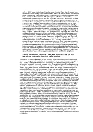 with my ability to use photo shop with a clear understanding.Ihave also developed a very
clear depth understanding ofhow the apple macs we use (as we use them in class to work
on) as in September I had no knowledge ofthe apple macs so I had very little experience
from a mac point of view so I am still exploring all of its features but within the
programmes Ihave alreadyused I am very happy with the process Iam making and I feel
that you defiantly achieve the bestresults using the apple mac computers as ithas a very
smartformatand everything is setout in a very professional format,you can easilyaccess
a wide range of software’s by simplyopening up the applications folder,you can print
screen very easily, similarlyyou are allocated your own apple mac computer so that you
are very familiar with the layout of your own particular one and you can change the setting
to your personal preference and have all of the tabs whatyou would like open across the
side and bottom of the screen.Likewise Ihad never heard of the programme InDesign or
online software’s like Popletand Prezi but I am very proud of myselfas I was able to very
quickly understand the process ofthem and how the worked so I could create a product
and use the different online methods to plan the making ofmy product.In design solely
helped my create my contents page to a standard I am extremely happy with due to the
help of columns and keeping all myheaders and text in line and I feel it was a lot easier to
use than photo shop which I wasn’tthe bestat first. I was very familiar with the
photographyside of everything as I have had an interestin taking beautiful photographs
since I was little so when we shotthem in the studio I felt lie my skills had developed as I
had never had the experience of using the high tech lighting or white and green screen
backgrounds so myphotographyskills have also increased to a standard I am extremely
happy with. I wentinto my media class with basicallymy eyes closed and a limited amount
of skill from GCSE media butnow I feel very confidentwithin my selfto use a brand new
range of software’s and online programmes and Iam very confidentin using them.
7. Looking back to your preliminary task, what do you feel that you have
learnt in the progression from it to the full product?
Comparing mypreliminarytask to the final productI have now is probablylaughable,Ihave
come a very long way with this task and I have tried my best no matter how many attempts it
took I needed itto be perfect! I have tried to excel myselfto the bestof my ability on the
technologyI have used and on the creativity front. I have defiantly become more aware of the
general conventions fa magazine (even when I walk pastthen in shops Ican point them out I
am that use to them) however the different style of fonts and images have made myproduct
unique and differentfrom everyone else’s in the way that I wanted it to appeal to my target
audience,in my opinion it is better than anything I have ever imagined and ithas now inspired
me to want to do something in the future to do with publication or journalism within the
magazine business.The planning for my productwas extremely important, as I wouldn’thave
had a foundation to go of if I didn’tplan it out and I wouldn’tbe able to see the progress Ihave
made withoutone.I Had created a variety of different flat plans on word and even hand drawn
based on my favourite magazines (vogue) to inspire the layout of my magazine (butstill sway it
from the fashion side ofvogue and adaptthe layout to fit the music conventions) as itenabled
me to have a good idea where everything is going and where everything could go, and it gave
me a rough idea of how my magazine should look after I had completed it. Before any of the
planning stages had begun Iconducted research into the following;publishing houses- this
was importantas itgave me an insight of the magazines thatwere already on the market, how
different publications and genres can be formatted,audience research- Iwanted to know what
the public/my class mates would feel looked better on my magazine and what masthead they
proffered, peer feedback- I felt this one of the mostimportantaspects ofthe developmentofmy
magazine as they could give me a quick opinion on how my magazine as looking and as I
would ask the girls in my age gap it was like getting an insighton what my target audience was
thinking,there for I considered the peer feedback the mostbeneficial method.The use of my
call sheets and risk assessmentsheetwere a very crucial part of the making of my magazine
as withoutthem I could not asses the initial risks and problems or the ignition issues Iwould
have faced during construction,similarlyithelped you plan your costume and the props and
the back drop of your shots so it all pieced together the making ofmy final piece.Thanks to
online tutorials,peer support,help from my teacher and basic repeated attempts oftrial and
error I think I have create a productthat suits the briefquiet well and is very different from the
stereotypical choices ofmagazine to produce.Comparing whatIknow from the preliminary
task and the main task I have gained a very clear, deep understanding ofhow the target
audience effects every part of the planning, production and evaluation ofthe making of my and
a magazine.
 