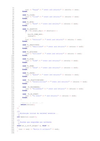 73
74 cout << "keyup" << " event and returns:" << retorno << endl;
75 break;
76
77 case FL_CLOSE:
78 cout << "close" << " event and returns:" << retorno << endl;
79 break;
80
81 case FL_MOVE:
82 cout << "move" << " event and returns:" << retorno << endl;
83 break;
84
85 case FL_SHORTCUT:
86 if ( Fl::event_key() == shortcut() )
87 {
88 box(FL_DOWN_BOX);
89 redraw();
90 }
91 cout << "shortcut" << " event and returns:" << retorno << endl;
92 break;
93
94 case FL_DEACTIVATE:
95 cout << "deactivate" << " event and returns:" << retorno << endl;
96 break;
97
98 case FL_ACTIVATE:
99 cout << "activate" << " event and returns:" << retorno << endl;
100 break;
101
102 case FL_HIDE:
103 cout << "hide" << " event and returns:" << retorno << endl;
104 break;
105
106 case FL_SHOW:
107 cout << "show" << " event and returns:" << retorno << endl;
108 break;
109
110 case FL_PASTE:
111 cout << "paste" << " event and returns:" << retorno << endl;
112 break;
113
114 case FL_SELECTIONCLEAR:
115 cout << "selectionclear" << " event and returns:" << retorno << endl;
116 break;
117
118 case FL_MOUSEWHEEL:
119 cout << "mousewheel" << " event and returns:" << retorno << endl;
120 break;
121
122 case FL_NO_EVENT:
123 cout << "no event" << " and returns:" << retorno << endl;
124 break;
125 }
126
127 /*Retorno do método ...*/
128 return(retorno);
129 }
130 };
131
132 /**
133 * Atribuição inicial da variável estática ...
134 */
135 int MyButton::count=0;
136
137 /**
138 * Funções que respondem aos callbacks
139 */
140 void but_a_cb(Fl_Widget* w, void* v)
141 {
142 cout << endl << "Button A callback!" << endl;
143 }
144
 