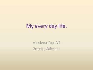 My every day life.
Marilena Pap A’3
Greece, Athens !
 